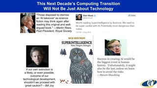 This Next Decade’s Computing Transition
Will Not Be Just About Technology
"Those disposed to dismiss
an 'AI takeover' as science
fiction may think again after
reading this original and well-
argued book." —Martin Rees,
Past President, Royal Society
If our own extinction is
a likely, or even possible,
outcome of our
technological development,
shouldn't we proceed with
great caution? – Bill Joy
Success in creating AI would be
the biggest event in human
history. Unfortunately, it might
also be the last, unless we learn
how to avoid the risks.
– Steven Hawking
 
