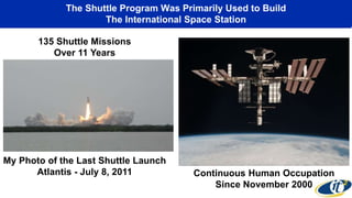 The Shuttle Program Was Primarily Used to Build
The International Space Station
Continuous Human Occupation
Since November 2000
My Photo of the Last Shuttle Launch
Atlantis - July 8, 2011
135 Shuttle Missions
Over 11 Years
 