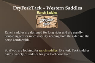 DryForkTack – Western Saddles
                        Ranch Saddles




Ranch saddles are designed for long rides and are usually
double rigged for more stability keeping both the rider and the
horse comfortable.


So if you are looking for ranch saddles, DryFork Tack saddles
have a variety of saddles for you to choose from.
 