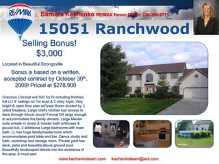 Barbara KachenkoRE/MAX Haven Direct: 330-388-2771 15051 Ranchwood Selling Bonus! $3,000 Located in Beautiful Strongsville Bonus is based on a written, accepted contract by October 30th, 2009! Priced at $278,900 Gracious Colonial w/4,500 Sq Ft including finished, full LL! 9&apos; ceilings on 1st level & 2 story foyer. Very bright & open floor plan w/Great Room divided by 3 sided fireplace. Large chef&apos;s kitchen has access to deck through french doors! Formal DR large enough to accommodate the family dinners. Large Master suite w/walk in closet & master bath w/shower & jacuzzi tub. 2 additional Large bedrooms with main bath. LL has huge family/media room which accommodates pool table and bar. Dance studio and bath, workshop and storage room. Private yard has deck, patio and beautiful above ground pool. Beautifully landscaped blends into the ambiance of the area. A must see! www.kachenkoteam.com     kachenkoteam@aol.com 
