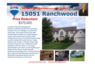 Barbara Kachenko RE/MAX Haven Direct: 330-388-2771
                                                          330-388-



                   15051 Ranchwood
       Price Reduction!
           $275,000
Located in Beautiful Strongsville.
Gracious Colonial w/4,500 Sq Ft including
finished, full LL! 9' ceilings on 1st level & 2
story foyer. Very bright & open floor plan
w/Great Room divided by 3 sided fireplace.
Large chef's kitchen has access to deck
through french doors! Formal DR large enough
to accommodate the family dinners. Large
Master suite w/walk in closet & master bath
w/shower & jacuzzi tub. 2 additional Large
bedrooms with main bath. LL has huge
family/media room which accommodates pool
table and bar. Dance studio and bath,
workshop and storage room. Private yard has
deck, patio and beautiful above ground pool.
Beautifully landscaped blends into the
ambiance of the area. A must see!


                              www.kachenkoteam.com   kachenkoteam@aol.com
 
