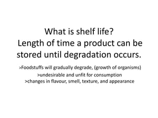 What is shelf life?
Length of time a product can be
stored until degradation occurs.
>Foodstuffs will gradually degrade, (growth of organisms)
       >undesirable and unfit for consumption
  >changes in flavour, smell, texture, and appearance
 