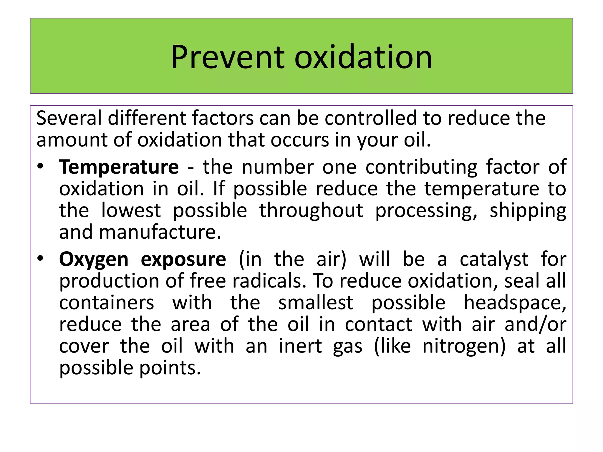Prevent oxidation
Several different factors can be controlled to reduce the
amount of oxidation that occurs in your oil.
• Temperature - the number one contributing factor of
oxidation in oil. If possible reduce the temperature to
the lowest possible throughout processing, shipping
and manufacture.
• Oxygen exposure (in the air) will be a catalyst for
production of free radicals. To reduce oxidation, seal all
containers with the smallest possible headspace,
reduce the area of the oil in contact with air and/or
cover the oil with an inert gas (like nitrogen) at all
possible points.
 