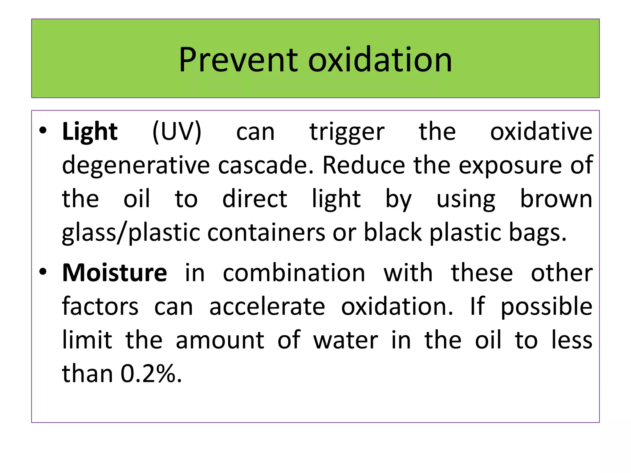 Prevent oxidation
• Light (UV) can trigger the oxidative
degenerative cascade. Reduce the exposure of
the oil to direct light by using brown
glass/plastic containers or black plastic bags.
• Moisture in combination with these other
factors can accelerate oxidation. If possible
limit the amount of water in the oil to less
than 0.2%.
 