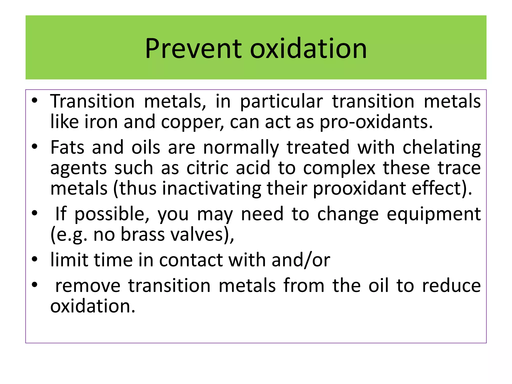 Prevent oxidation
• Transition metals, in particular transition metals
like iron and copper, can act as pro-oxidants.
• Fats and oils are normally treated with chelating
agents such as citric acid to complex these trace
metals (thus inactivating their prooxidant effect).
• If possible, you may need to change equipment
(e.g. no brass valves),
• limit time in contact with and/or
• remove transition metals from the oil to reduce
oxidation.
 
