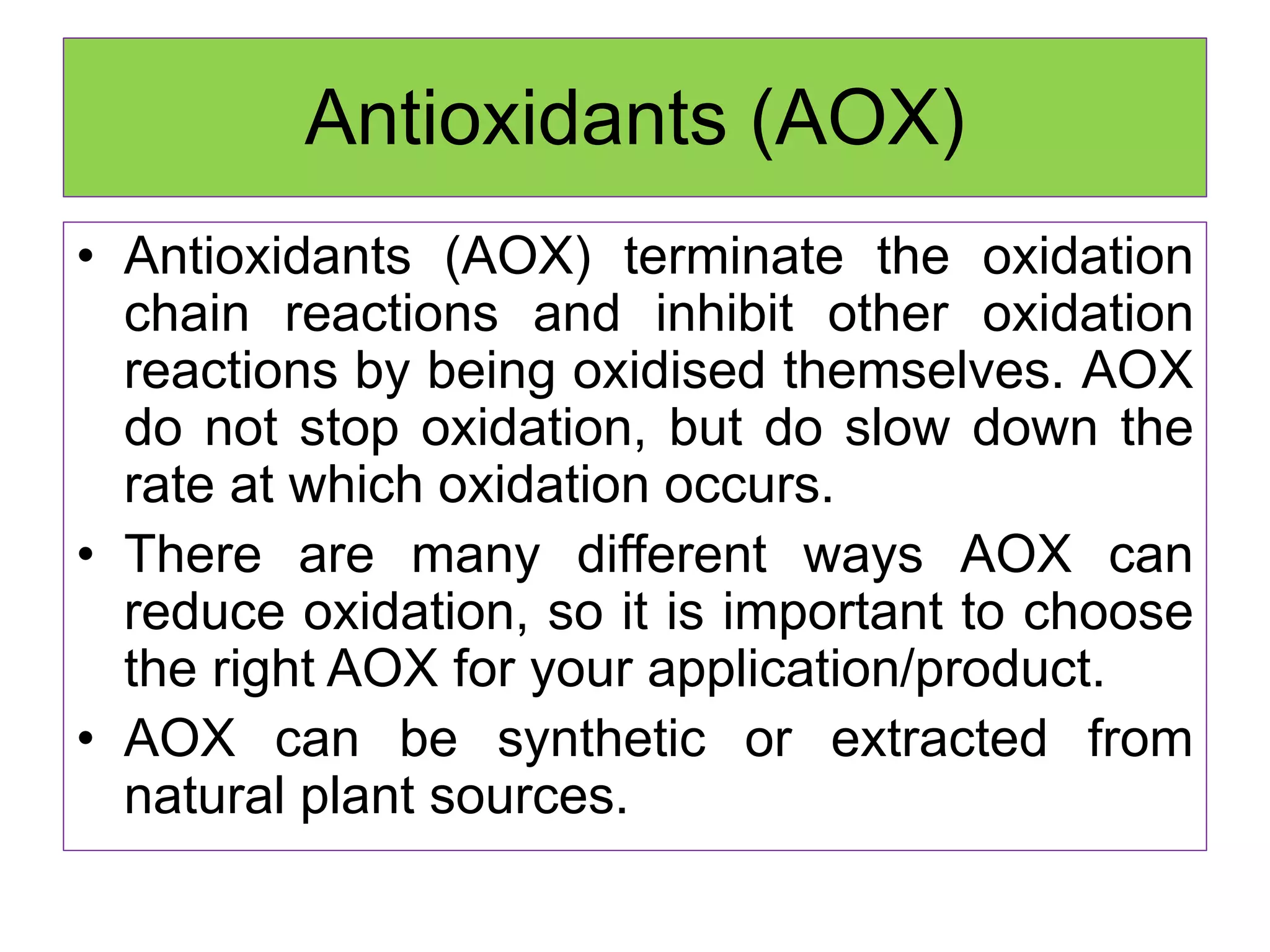 Antioxidants (AOX)
• Antioxidants (AOX) terminate the oxidation
chain reactions and inhibit other oxidation
reactions by being oxidised themselves. AOX
do not stop oxidation, but do slow down the
rate at which oxidation occurs.
• There are many different ways AOX can
reduce oxidation, so it is important to choose
the right AOX for your application/product.
• AOX can be synthetic or extracted from
natural plant sources.
 