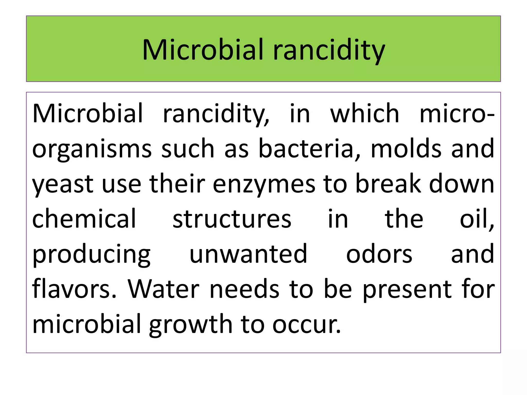 Microbial rancidity
Microbial rancidity, in which micro-
organisms such as bacteria, molds and
yeast use their enzymes to break down
chemical structures in the oil,
producing unwanted odors and
flavors. Water needs to be present for
microbial growth to occur.
 