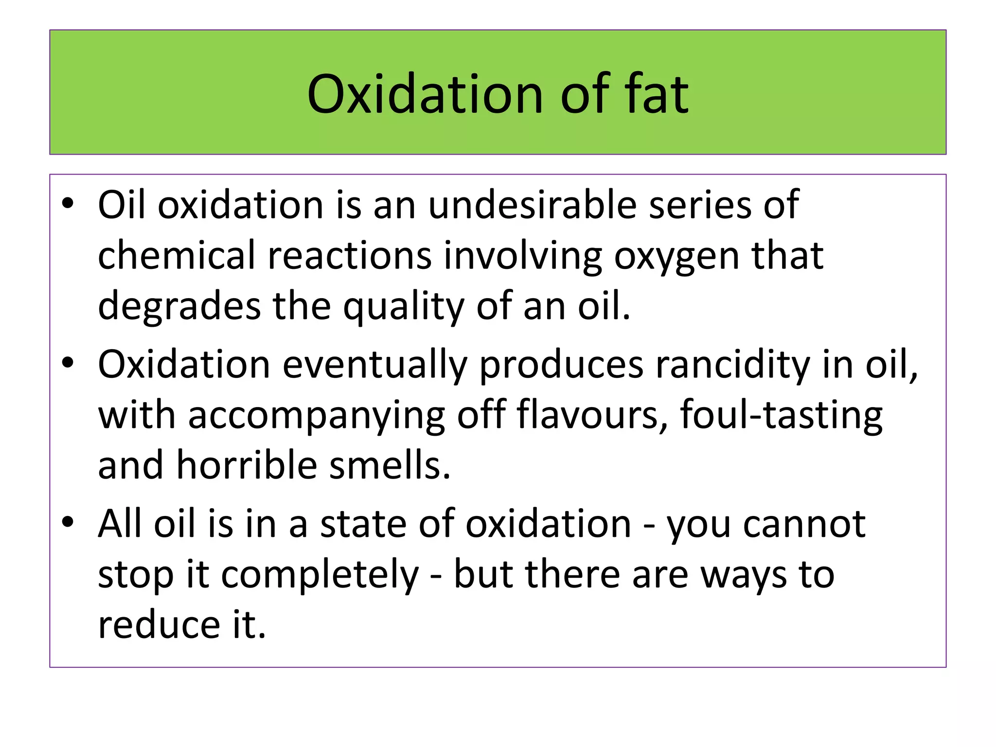 Oxidation of fat
• Oil oxidation is an undesirable series of
chemical reactions involving oxygen that
degrades the quality of an oil.
• Oxidation eventually produces rancidity in oil,
with accompanying off flavours, foul-tasting
and horrible smells.
• All oil is in a state of oxidation - you cannot
stop it completely - but there are ways to
reduce it.
 