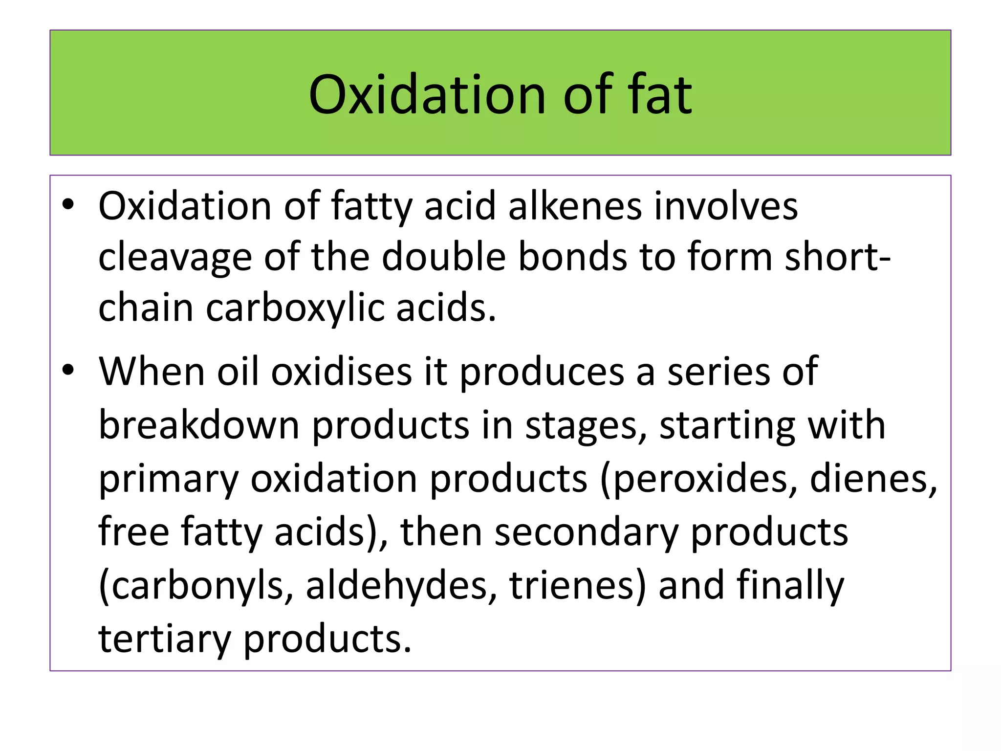 Oxidation of fat
• Oxidation of fatty acid alkenes involves
cleavage of the double bonds to form short-
chain carboxylic acids.
• When oil oxidises it produces a series of
breakdown products in stages, starting with
primary oxidation products (peroxides, dienes,
free fatty acids), then secondary products
(carbonyls, aldehydes, trienes) and finally
tertiary products.
 