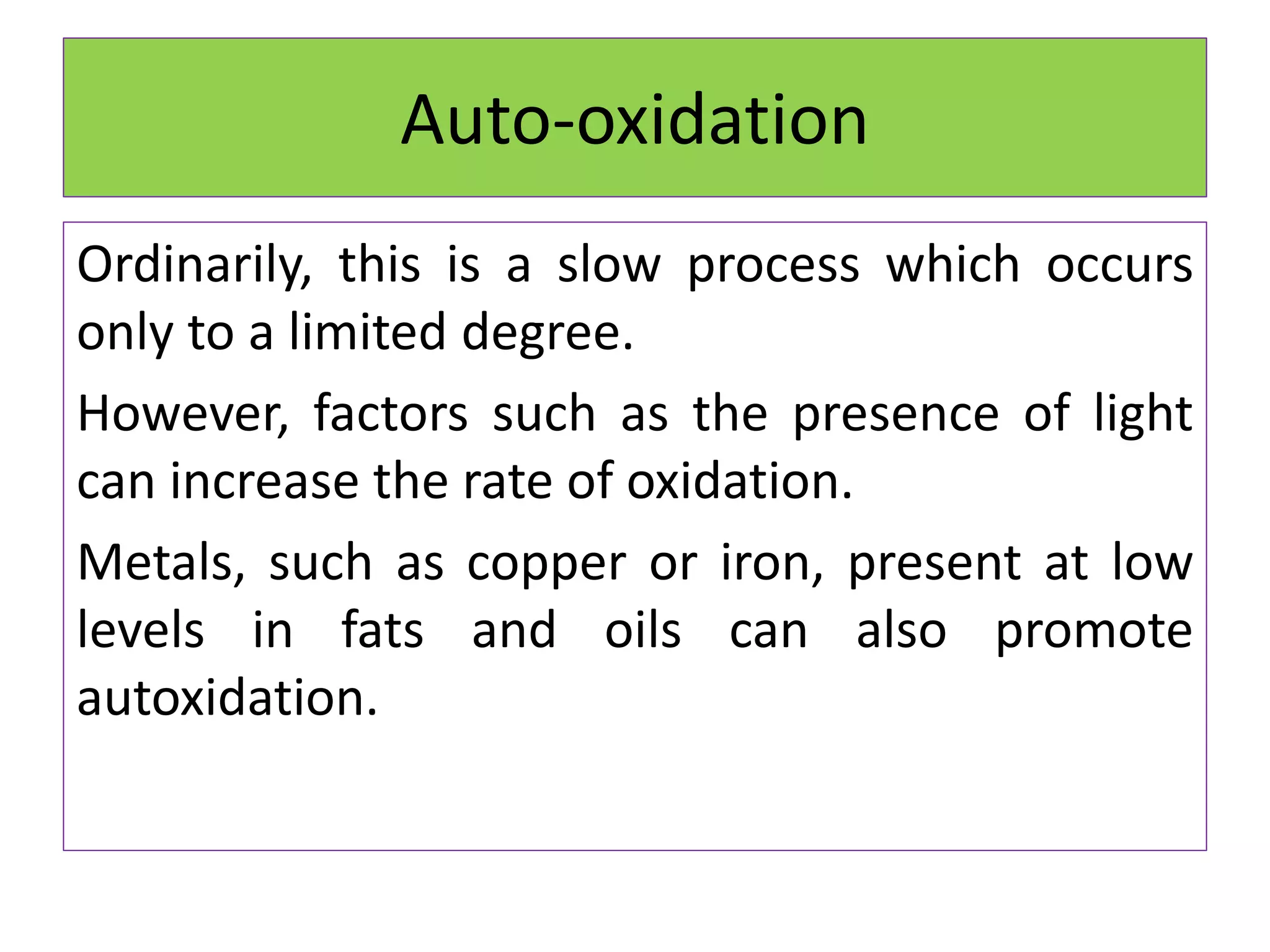 Auto-oxidation
Ordinarily, this is a slow process which occurs
only to a limited degree.
However, factors such as the presence of light
can increase the rate of oxidation.
Metals, such as copper or iron, present at low
levels in fats and oils can also promote
autoxidation.
 