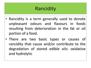 Rancidity
• Rancidity is a term generally used to denote
unpleasant odours and flavours in foods
resulting from deterioration in the fat or oil
portion of a food.
• There are two basic types or causes of
rancidity that cause and/or contribute to the
degradation of stored edible oils: oxidative
and hydrolytic
 