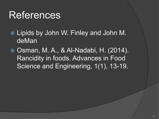 References
 Lipids by John W. Finley and John M.
deMan
 Osman, M. A., & Al-Nadabi, H. (2014).
Rancidity in foods. Advances in Food
Science and Engineering, 1(1), 13-19.
17
 