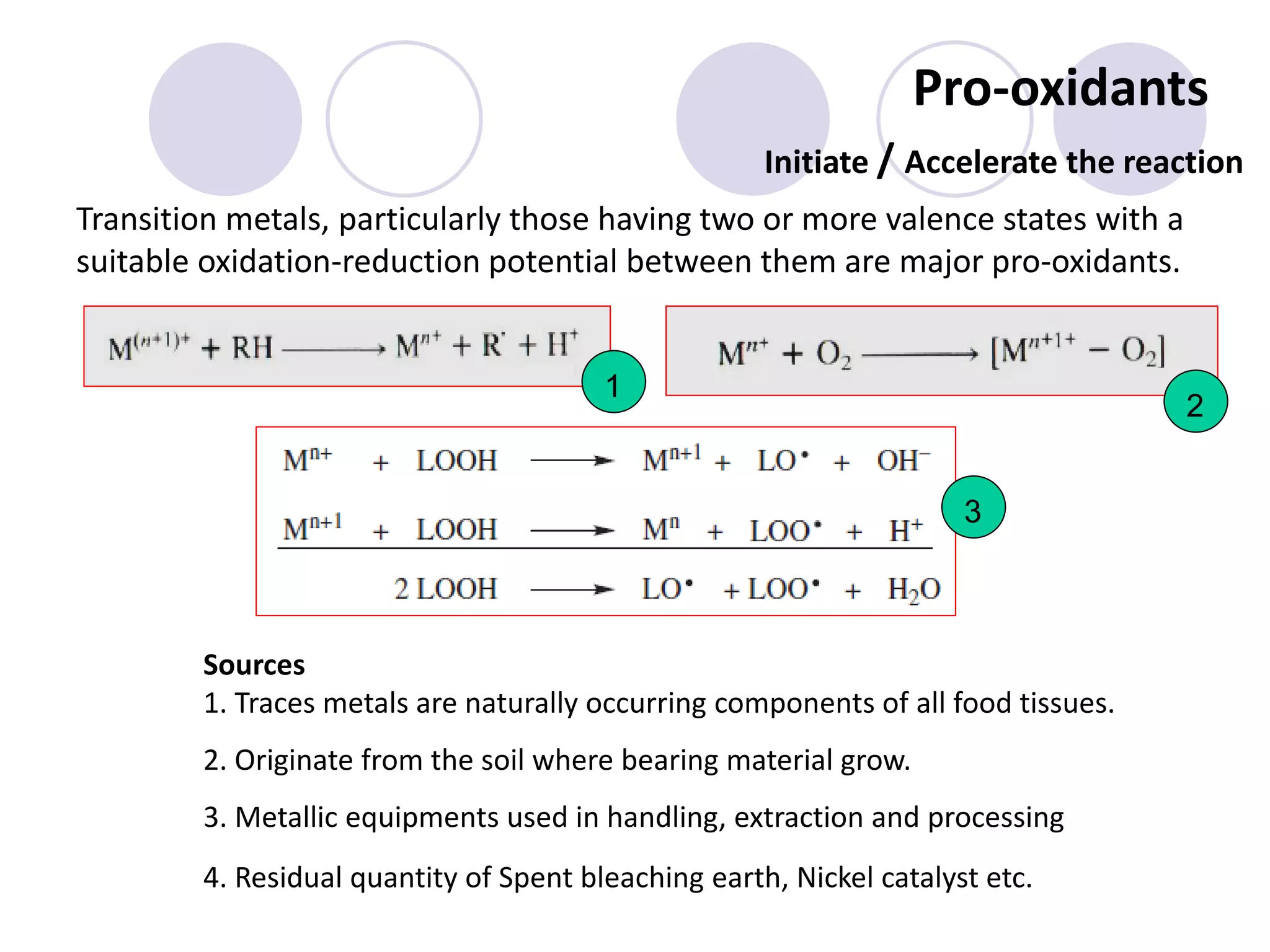 Pro-oxidants
Transition metals, particularly those having two or more valence states with a
suitable oxidation-reduction potential between them are major pro-oxidants.
Initiate / Accelerate the reaction
Sources
1. Traces metals are naturally occurring components of all food tissues.
2. Originate from the soil where bearing material grow.
3. Metallic equipments used in handling, extraction and processing
4. Residual quantity of Spent bleaching earth, Nickel catalyst etc.
1
3
2
 