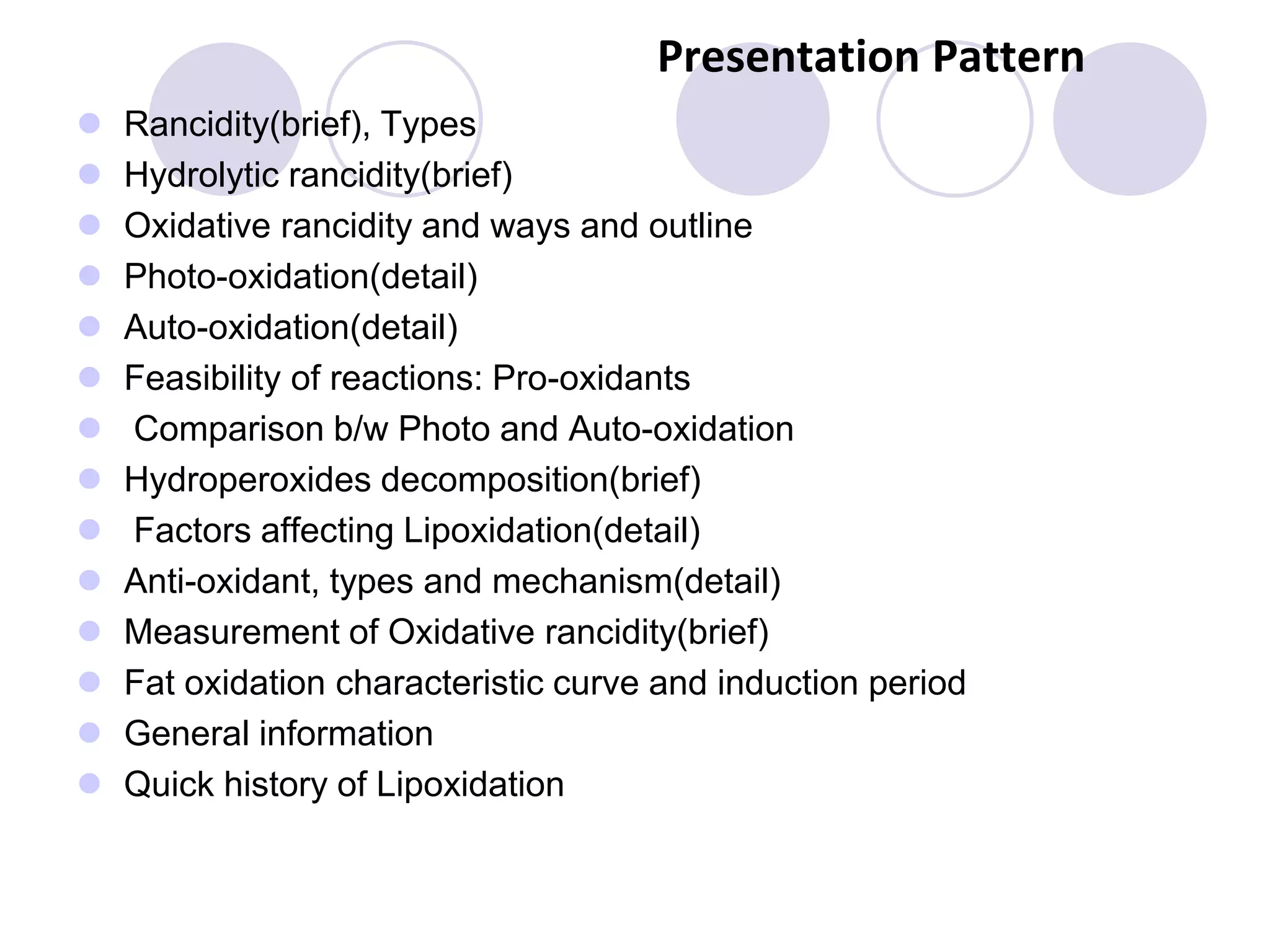 Presentation Pattern
 Rancidity(brief), Types
 Hydrolytic rancidity(brief)
 Oxidative rancidity and ways and outline
 Photo-oxidation(detail)
 Auto-oxidation(detail)
 Feasibility of reactions: Pro-oxidants
 Comparison b/w Photo and Auto-oxidation
 Hydroperoxides decomposition(brief)
 Factors affecting Lipoxidation(detail)
 Anti-oxidant, types and mechanism(detail)
 Measurement of Oxidative rancidity(brief)
 Fat oxidation characteristic curve and induction period
 General information
 Quick history of Lipoxidation
 