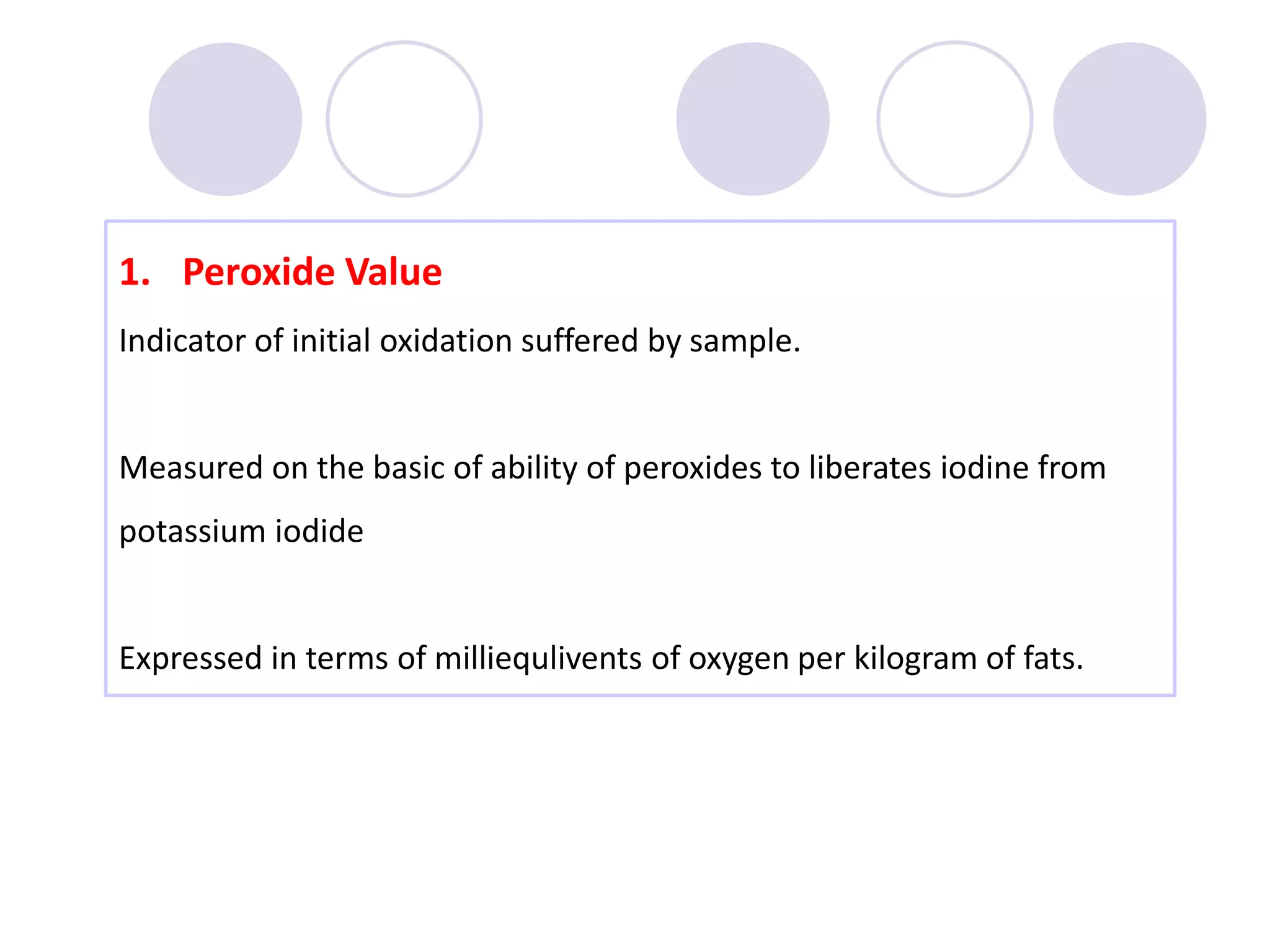 1. Peroxide Value
Indicator of initial oxidation suffered by sample.
Measured on the basic of ability of peroxides to liberates iodine from
potassium iodide
Expressed in terms of milliequlivents of oxygen per kilogram of fats.
 