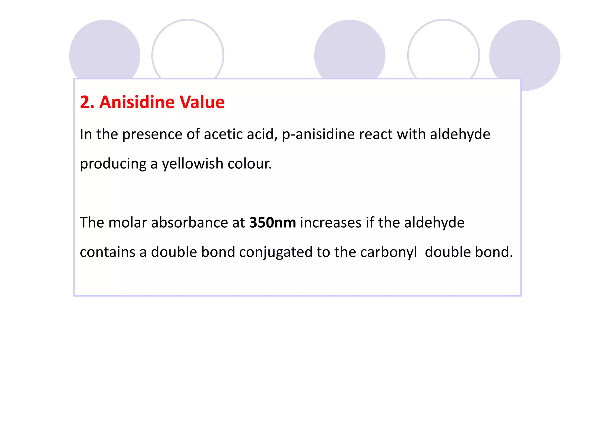 2. Anisidine Value
In the presence of acetic acid, p-anisidine react with aldehyde
producing a yellowish colour.
The molar absorbance at 350nm increases if the aldehyde
contains a double bond conjugated to the carbonyl double bond.
 