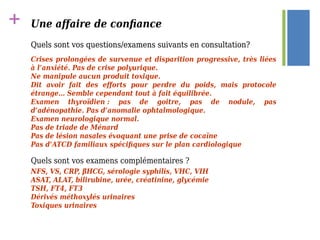 + Une affaire de confiance
Quels sont vos questions/examens suivants en consultation?
Quels sont vos examens complémentaires ?
Crises prolongées de survenue et disparition progressive, très liées
à l’anxiété. Pas de crise polyurique.
Ne manipule aucun produit toxique.
Dit avoir fait des efforts pour perdre du poids, mais protocole
étrange… Semble cependant tout à fait équilibrée.
Examen thyroïdien : pas de goitre, pas de nodule, pas
d’adénopathie. Pas d’anomalie ophtalmologique.
Examen neurologique normal.
Pas de triade de Ménard
Pas de lésion nasales évoquant une prise de cocaïne
Pas d’ATCD familiaux spécifiques sur le plan cardiologique
Quels sont vos questions/examens suivants en consultation?
NFS, VS, CRP, βHCG, sérologie syphilis, VHC, VIH
ASAT, ALAT, bilirubine, urée, créatinine, glycémie
TSH, FT4, FT3
Dérivés méthoxylés urinaires
Toxiques urinaires
 