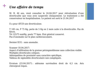 + Une affaire de temps
M. B. 44 ans, vient consulter le 24.04.2017 pour réévaluation d’une
diverticulite que vous avez suspectée cliniquement. Le traitement a été
conservateur en hospitalisation. Le patient est sorti le 21.04.2017
Il a pour ATCD une diverticulose.
T 185 cm, P 75 Kg, perte de 5 Kg en 2 mois suite à la diverticulite. Pas de
fièvre.
TA 125/75 mmHg, pouls 77 bpm. Etat général conservé.
Pas d’anomalie sur le plan cardiovasculaire.
Dernier ECG : sans anomalie.
Scanner 18.04.2017:
Aspect d’infiltration de la graisse périsigmoïdienne sans collection visible.
Multiples diverticules coliques.
Adénopathies de proximité sans caractère spécifique.
Tableau de sigmoïdite diverticulaire non compliquée.
Erratum (23.04.2017) : adénome surrénalien droit de 4,3 cm. Avis
chirurgical requis.
 