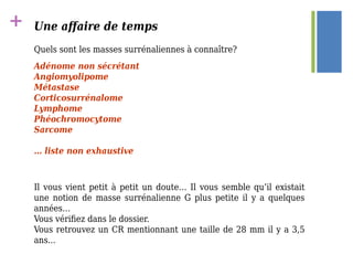+ Une affaire de temps
Quels sont les masses surrénaliennes à connaître?
Adénome non sécrétant
Angiomyolipome
Métastase
Corticosurrénalome
Lymphome
Phéochromocytome
Sarcome
… liste non exhaustive
Il vous vient petit à petit un doute… Il vous semble qu’il existait
une notion de masse surrénalienne G plus petite il y a quelques
années…
Vous vérifiez dans le dossier.
Vous retrouvez un CR mentionnant une taille de 28 mm il y a 3,5
ans...
 