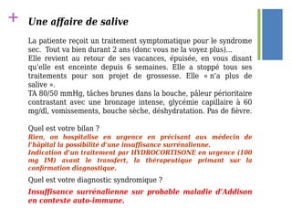 + Une affaire de salive
La patiente reçoit un traitement symptomatique pour le syndrome
sec. Tout va bien durant 2 ans (donc vous ne la voyez plus)...
Elle revient au retour de ses vacances, épuisée, en vous disant
qu’elle est enceinte depuis 6 semaines. Elle a stoppé tous ses
traitements pour son projet de grossesse. Elle « n’a plus de
salive ».
TA 80/50 mmHg, tâches brunes dans la bouche, pâleur périoritaire
contrastant avec une bronzage intense, glycémie capillaire à 60
mg/dl, vomissements, bouche sèche, déshydratation. Pas de fièvre.
Quel est votre bilan ?
Rien, on hospitalise en urgence en précisant aux médecin de
l’hôpital la possibilité d’une insuffisance surrénalienne.
Indication d’un traitement par HYDROCORTISONE en urgence (100
mg IM) avant le transfert, la thérapeutique primant sur la
confirmation diagnostique.
Quel est votre diagnostic syndromique ?
Insuffisance surrénalienne sur probable maladie d’Addison
en contexte auto-immune.
 