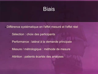 Biais
 Différence systématique en l'effet mesuré et l'effet réel
– Sélection : choix des participants
– Performance : latéral à la demande principale
– Mesure / métrologique : méthode de mesure
– Attrition : patients écartés des analyses
 