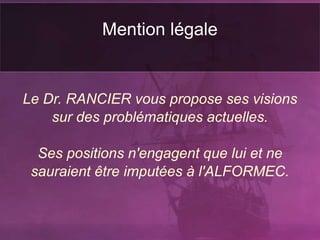 Mention légale
Le Dr. RANCIER vous propose ses visions
sur des problématiques actuelles.
Ses positions n'engagent que lui et ne
sauraient être imputées à l'ALFORMEC.
 