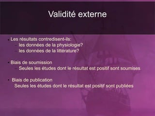 Validité externe
 Les résultats contredisent-ils:
– les données de la physiologie?
– les données de la littérature?
• Biais de soumission
– Seules les études dont le résultat est positif sont soumises
• Biais de publication
Seules les études dont le résultat est positif sont publiées
 
