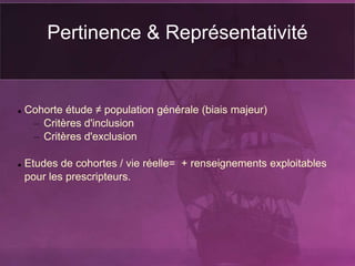 Pertinence & Représentativité
 Cohorte étude ≠ population générale (biais majeur)
– Critères d'inclusion
– Critères d'exclusion
 Etudes de cohortes / vie réelle= + renseignements exploitables
pour les prescripteurs.
 