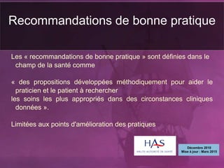 Les « recommandations de bonne pratique » sont définies dans le
champ de la santé comme
« des propositions développées méthodiquement pour aider le
praticien et le patient à rechercher
les soins les plus appropriés dans des circonstances cliniques
données ».
Limitées aux points d'amélioration des pratiques
Recommandations de bonne pratique
 