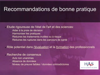 Recommandations de bonne pratique
 Etude rigoureuse de l'état de l'art et des sciences:
– Aider à la prsie de décision
– Harmoniser les pratiques
– Réduires les traitements inutiles ou à risque
– Réduires les ruptures dans les parcours de santé
 Rôle potentiel dans l'évaluation et la formation des professionnels
 Recherche de consensus
– Avis non unanimes
– Absence de données
– Niveau de preuve faibles / données contradictoires
 