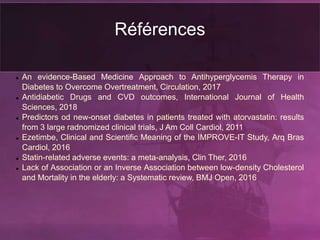 Références
 An evidence-Based Medicine Approach to Antihyperglycemis Therapy in
Diabetes to Overcome Overtreatment, Circulation, 2017
 Antidiabetic Drugs and CVD outcomes, International Journal of Health
Sciences, 2018
 Predictors od new-onset diabetes in patients treated with atorvastatin: results
from 3 large radnomized clinical trials, J Am Coll Cardiol, 2011
 Ezetimbe, Clinical and Scientific Meaning of the IMPROVE-IT Study, Arq Bras
Cardiol, 2016
 Statin-related adverse events: a meta-analysis, Clin Ther, 2016
 Lack of Association or an Inverse Association between low-density Cholesterol
and Mortality in the elderly: a Systematic review, BMJ Open, 2016
 