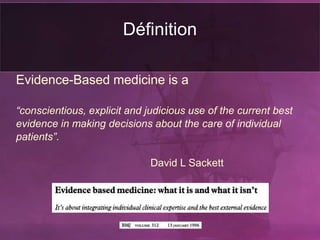 Définition
Evidence-Based medicine is a
“conscientious, explicit and judicious use of the current best
evidence in making decisions about the care of individual
patients”.
David L Sackett
 