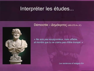 Interpréter les études...
Démocrite – Δημόκριτος (460-370 Av JC)
« Ne sois pas soupçonneux, mais affable,
et montre que tu ne crains pas d'être trompé. »
Les sentences et adages d'or
 