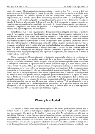 J a c q u e s R a n c i è r e , E l m a e s t r o i g n o r a n t e
palabra del maestro. El mito pedagógico, decíamos, divide el mundo en dos. Pero es necesario decir más
precisamente que divide la inteligencia en dos. Lo que dice es que existe una inteligencia inferior y una
inteligencia superior. La primera registra al azar las percepciones, retiene, interpreta y repite
empíricamente, en el estrecho círculo de las costumbres y de las necesidades. Esa es la inteligencia del
niño pequeño y del hombre del pueblo. La segunda conoce las cosas a través de la razón, procede por
método, de lo simple a lo complejo, de la parte al todo. Es ella la que permite al maestro transmitir sus
conocimientos adaptándolos a las capacidades intelectuales del alumno y la que permite comprobar que el
alumno ha comprendido bien lo que ha aprendido. Tal es el principio de la explicación. Tal será en
adelante para Jacotot el principio del atontamiento.
Entendámoslo bien y, para eso, expulsemos de nuestra mente las imágenes conocidas. El atontador
no es el viejo maestro obtuso que llena la cabeza de sus alumnos de conocimientos indigestos, ni el ser
maléfico que utiliza la doble verdad para garantizar su poder y el orden social. Al contrario, el maestro
atontador es tanto más eficaz cuanto es más sabio, más educado y más de buena fe. Cuanto más sabio es,
más evidente le parece la distancia entre su saber y la ignorancia de los ignorantes. Cuanto más educado
está, más evidente le parece la diferencia que existe entre tantear a ciegas y buscar con método, y más se
preocupará en substituir con el espíritu a la letra, con la claridad de las explicaciones a la autoridad del
libro. Ante todo, dirá, es necesario que el alumno comprenda, y por eso hay que explicarle cada vez
mejor. Tal es la preocupación del pedagogo educado: ¿comprende el pequeño? No comprende. Yo
encontraré nuevos modos para explicarle, más rigurosos en su principio, más atractivos en su forma. Y
comprobaré que comprendió.
Noble preocupación. Desgraciadamente, es justamente esa pequeña palabra, esa consigna de los
educados –comprender– la que produce todo el mal. Es la que frena el movimiento de la razón, la que
destruye su confianza en sí misma, la que la expulsa de su propio camino rompiendo en dos el mundo de
la inteligencia, instaurando la separación entre el animal que busca ciegas y el joven educado, entre el
sentido común y la ciencia. Desde que se pronunció esta consigna de la dualidad, todo perfeccionamiento
en la manera de hacer comprender, esa gran preocupación de los metodistas y de los progresistas, es un
progreso hacia el atontamiento. El niño que balbucea bajo la amenaza de los golpes obedece a la férula, y
ya está: aplicará su inteligencia para otra cosa. Pero el pequeño explicado, él, empleará su inteligencia en
ese trabajo de duelo: com–prender, es decir, comprender que no comprende si no se le explica. Ya no está
bajo la férula que le somete, está en la jerarquía del mundo de las inteligencias. Por lo demás, está
tranquilo como el otro: si la solución del problema es demasiado difícil de buscar, tendrá la suficiente
inteligencia para abrir bien los ojos. El maestro es vigilante y paciente. Verá que el pequeño ya no le
sigue, volverá a ponerlo en el camino explicándole nuevamente. Así el pequeño adquiere una nueva
inteligencia, la de las explicaciones del maestro. Más tarde él también podrá ser a su vez explicador.
Posee los mecanismos. Pero los mejorará: será hombre de progreso.
El azar y la voluntad
Así funciona el mundo de los explicadores explicados. Así tendría que haber sido también para el
profesor Jacotot si el azar no lo hubiera puesto en presencia de un hecho. Y Joseph Jacotot pensaba que
todo razonamiento debe partir de los hechos y ceder ante ellos. No entendamos por ello que era
materialista. Al contrario: como Descartes, que probaba el movimiento caminando, pero también como su
contemporáneo, el muy monárquico y religioso Maine de Biran, consideraba los hechos del espíritu
activo que tomaba conciencia de su actividad como más ciertos que toda cosa material. Y se trataba
precisamente de eso: el hecho era que estos estudiantes aprendieron a hablar y escribir en francés sin la
ayuda de sus explicaciones. No les transmitió nada de su ciencia, ni les explicó nada de los radicales y de
10
 