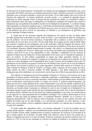 J a c q u e s R a n c i è r e , E l m a e s t r o i g n o r a n t e
las flexiones de la lengua francesa. No procedió a la manera de estos pedagogos reformadores que, como
el preceptor del Emilio, extravían a sus alumnos para guiarlos mejor y balizan con astucia un recorrido de
obstáculos que es necesario aprender a cruzar por uno mismo. Él los había dejado solos con el texto de
Fénelon, una traducción –ni siquiera interlineal, al modo escolar– y su voluntad de aprender francés.
Solamente les había ordenado cruzar un bosque del que ignoraba las salidas. La necesidad le obligó a
dejar enteramente fuera del juego su inteligencia, esa inteligencia mediadora del maestro que conecta la
inteligencia que está grabada en las palabras escritas con la inteligencia del aprendiz. Y, al mismo tiempo,
había suprimido esa distancia imaginaria que es el principio del atontamiento pedagógico. Todo se había
jugado forzosamente entre la inteligencia de Fénelon que quiso hacer un cierto uso de la lengua francesa,
la del traductor que quiso ofrecer un equivalente en holandés y sus inteligencias de aprendices que
querían aprender la lengua francesa.
Y resultó que no fue necesaria ninguna otra inteligencia. Sin pensar en ello, les había hecho
descubrir aquello que él descubría con ellos: todas las frases, y por consecuencia todas las inteligencias
que las producen, son de la misma naturaleza. Comprender sólo es traducir, es decir, proporcionar el
equivalente de un texto pero no su razón. No hay nada detrás de la página escrita, nada de doble fondo
que requiera el trabajo de una inteligencia otra, la del explicador; nada del lenguaje del maestro, de la
lengua cuyas palabras y frases tengan el poder de decir la razón de las palabras y de las frases de un texto.
Los estudiantes flamencos habían proporcionado la prueba: sólo tenían a su disposición para hablar de
Telémaco las palabras de Telémaco. Basta pues con las frases de Fénelon para comprender las frases de
Fénelon y para decir lo que se ha comprendido en ellas. Aprender y comprender son dos maneras de
expresar el mismo acto de traducción. No hay nada detrás de los textos sino la voluntad de expresarse, es
decir, de traducir. Si ellos habían comprendido la lengua tras haber aprendido Fénelon, no era
simplemente por la práctica de comparar la página de la izquierda con la página de la derecha. Lo que
cuenta no es pasar de página, sino la capacidad de decir lo que se piensa con las palabras de los otros. Si
aprendieron eso de Fénelon era porque el mismo acto de Fénelon como escritor era un acto de traductor:
para traducir una lección de política en un relato legendario, Fénelon había puesto en el francés de su
siglo el griego de Homero, el latín de Virgilio y la lengua, sabia o ingenua, de otros cientos de textos,
desde cuentos de niños a historias eruditas. Él había aplicado a esta doble traducción la misma
inteligencia que ellos empleaban a su vez para decir con las frases de su libro lo que pensaban de su libro.
Pero además, la inteligencia que les hizo aprender el francés en Telémaco era la misma con la que
aprendieron la lengua materna: observando y reteniendo, repitiendo y comprobando, relacionando lo que
pretendían conocer con lo que ya conocían, haciendo y reflexionando en lo que habían hecho. Hicieron lo
que no se debe hacer, como hacen los niños, ir a ciegas, adivinando. Y entonces surgió la pregunta: ¿No
habría que invertir el orden admitido de los valores intelectuales? ¿No será este método vergonzoso de la
adivinanza el verdadero movimiento de la inteligencia humana que toma posesión de su propio poder? Su
abolición ¿no buscaba desde el principio la voluntad de cortar en dos el mundo de la inteligencia? Los
metodistas oponen al equivocado método del azar el planteamiento por razón. Pero se dan de antemano lo
que quieren probar. Suponen una cría de animal que explora golpeándose a las cosas, a un mundo que no
es aún capaz de ver y que justamente ellos le enseñarán a distinguir. Pero el niño es básicamente un ser de
palabra. El niño que repite las palabras oídas y el estudiante flamenco “perdido” en su Telémaco no
progresan aleatoriamente. Todo su esfuerzo, toda su búsqueda, se centra en esto: quieren reconocer una
palabra de hombre que les ha sido dirigida y a la cual quieren responder, no como alumnos o como
sabios, sino como hombres; como se responde a alguien que os habla y no a alguien que os examina: bajo
el signo de la igualdad.
El hecho estaba ahí: aprendieron solos y sin maestro explicador. Y lo que ha sucedido una vez
siempre puede repetirse. Además, este descubrimiento podía invertir los principios del profesor Jacotot.
Pero el hombre Jacotot estaba verdaderamente en mejores condiciones de reconocer la diversidad de lo
que se puede esperar de un hombre. Su padre había sido carnicero, antes de llevar las cuentas de su
abuelo, el carpintero que envió a su nieto al colegio. Él mismo era profesor de retórica cuando le tocó ir al
ejército en 1792. El voto de sus camaradas lo convirtió en capitán de artillería y se comportó como un
11
 