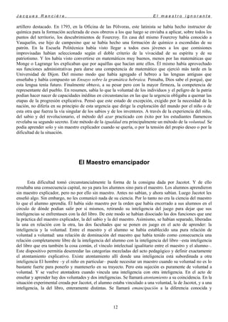 J a c q u e s R a n c i è r e , E l m a e s t r o i g n o r a n t e
artillero destacado. En 1793, en la Oficina de las Pólvoras, este latinista se había hecho instructor de
química para la formación acelerada de esos obreros a los que luego se enviaba a aplicar, sobre todos los
puntos del territorio, los descubrimientos de Fourcroy. En casa del mismo Fourcroy había conocido a
Vauquelin, ese hijo de campesino que se había hecho una formación de químico a escondidas de su
patrón. En la Escuela Politécnica había visto llegar a todos esos jóvenes a los que comisiones
improvisadas habían seleccionado según el doble criterio de la vivacidad de su espíritu y de su
patriotismo. Y los había visto convertirse en matemáticos muy buenos, menos por las matemáticas que
Monge o Lagrange les explicaban que por aquéllas que hacían ante ellos. Él mismo había aprovechado
sus funciones administrativas para darse una competencia de matemático que ejerció más tarde en la
Universidad de Dijon. Del mismo modo que había agregado el hebreo a las lenguas antiguas que
enseñaba y había compuesto un Ensayo sobre la gramática hebraica. Pensaba, Dios sabe el porqué, que
esta lengua tenía futuro. Finalmente obtuvo, a su pesar pero con la mayor firmeza, la competencia de
representante del pueblo. En resumen, sabía lo que la voluntad de los individuos y el peligro de la patria
podían hacer nacer de capacidades inéditas en circunstancias en las que la urgencia obligaba a quemar las
etapas de la progresión explicativa. Pensó que este estado de excepción, exigido por la necesidad de la
nación, no difería en su principio de esta urgencia que dirige la exploración del mundo por el niño o de
esta otra que fuerza la vía singular de los sabios y de los inventores. A través de la experiencia del niño,
del sabio y del revolucionario, el método del azar practicado con éxito por los estudiantes flamencos
revelaba su segundo secreto. Este método de la igualdad era principalmente un método de la voluntad. Se
podía aprender solo y sin maestro explicador cuando se quería, o por la tensión del propio deseo o por la
dificultad de la situación.
El Maestro emancipador
Esta dificultad tomó circunstancialmente la forma de la consigna dada por Jacotot. Y de ello
resultaba una consecuencia capital, no ya para los alumnos sino para el maestro. Los alumnos aprendieron
sin maestro explicador, pero no por ello sin maestro. Antes no sabían, y ahora sabían. Luego Jacotot les
enseñó algo. Sin embargo, no les comunicó nada de su ciencia. Por lo tanto no era la ciencia del maestro
lo que el alumno aprendía. Él había sido maestro por la orden que había encerrado a sus alumnos en el
círculo de dónde podían salir por sí mismos, retirando su inteligencia del juego para dejar que sus
inteligencias se enfrentasen con la del libro. De este modo se habían disociado las dos funciones que une
la práctica del maestro explicador, la del sabio y la del maestro. Asimismo, se habían separado, liberadas
la una en relación con la otra, las dos facultades que se ponen en juego en el acto de aprender: la
inteligencia y la voluntad. Entre el maestro y el alumno se había establecido una pura relación de
voluntad a voluntad: una relación de dominación del maestro que había tenido como consecuencia una
relación completamente libre de la inteligencia del alumno con la inteligencia del libro –esta inteligencia
del libro que era también la cosa común, el vínculo intelectual igualitario entre el maestro y el alumno–.
Este dispositivo permitía desenredar las categorías mezcladas del acto pedagógico y definir exactamente
el atontamiento explicativo. Existe atontamiento allí donde una inteligencia está subordinada a otra
inteligencia El hombre –y el niño en particular– puede necesitar un maestro cuando su voluntad no es lo
bastante fuerte para ponerlo y mantenerlo en su trayecto. Pero esta sujeción es puramente de voluntad a
voluntad. Y se vuelve atontadora cuando vincula una inteligencia con otra inteligencia. En el acto de
enseñar y aprender hay dos voluntades y dos inteligencias. Se llamará atontamiento a su coincidencia. En la
situación experimental creada por Jacotot, el alumno estaba vinculado a una voluntad, la de Jacotot, y a una
inteligencia, la del libro, enteramente distintas. Se llamará emancipación a la diferencia conocida y
12
 
