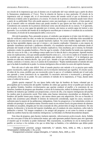 J a c q u e s R a n c i è r e , E l m a e s t r o i g n o r a n t e
ese círculo de la impotencia que une al alumno con el explicador del viejo método (que a partir de ahora
le llamaremos simplemente el Viejo). Pero la relación de fuerzas es muy particular. El círculo de la
impotencia está ya siempre ahí, es el movimiento mismo del mundo social el que se disimula en la
diferencia evidente entre la ignorancia y la ciencia. El círculo de la potencia solamente puede tener efecto
a partir de su publicidad. Pero sólo puede aparecer como una tautología o un absurdo. ¿Cómo puede ser
que el maestro sabio no entienda nunca que puede enseñar lo que ignora tan bien como lo que sabe?
Considerará este aumento de la potencia intelectual como una devaluación de su ciencia. Y el ignorante,
por su parte, si no se cree capaz de aprender por sí mismo, aún menos se sentirá capaz de instruir a otro
ignorante. Los excluidos del mundo de la inteligencia suscriben por sí mismos el veredicto de su exclusión.
En resumen, el círculo de la emancipación debe comenzarse.
Ahí está la paradoja. Pues, pensando un poco, el «método» que propone es el más viejo de todos y no
deja de verificarse todos los días, en todas las circunstancias en las cuales un individuo tiene necesidad de
apropiarse de un conocimiento que no puede hacérselo explicar. No existe hombre alguno sobre la tierra
que no haya aprendido alguna cosa por sí mismo y sin maestro explicador. Llamemos a esta manera de
aprender «enseñanza universal» y podremos afirmarlo: «La enseñanza universal existe realmente desde el
principio del mundo al lado de todos los métodos explicativos. Esta enseñanza, por sí misma, ha formado
realmente a todos los grandes hombres.» Pero he aquí lo extraño: «Todo hombre ha tenido esta experiencia
miles de veces en la vida, y sin embargo nunca nadie tuvo la idea de decir a otra persona: Aprendí muchas
cosas sin explicaciones, creo que ustedes pueden hacerlo como yo (...) ni a mí ni a nadie en el mundo se nos
ha ocurrido que esta experiencia podía ser empleada para instruir a los demás.»3
A la inteligencia que
dormita en cada uno, bastaría decirle: Age quod agis, atiende a lo que estás haciendo, «aprende el hecho,
imítalo, conócete a ti mismo, éste es el camino de la naturaleza».4
Repite metódicamente el método del azar
que te ha dado la medida de tu poder. La misma inteligencia obra en todos los actos del espíritu humano.
Pero ahí esta el salto más difícil. Todo el mundo practica este método si le es preciso pero nadie
quiere reconocerlo, nadie quiere enfrentarse con la revolución intelectual que significa. El círculo social,
el orden de las cosas, prohíbe que sea reconocido como lo que es: el verdadero método por el cual cada
uno aprende y toma conciencia de su capacidad. Es necesario atreverse a reconocerlo y proseguir la
verificación abierta de su poder. En caso contrario el método de la impotencia, el Viejo, durará tanto
como el orden de las cosas.
¿Quién querría empezar? En esa época había todo tipo de hombres de buena voluntad que se
preocupaban por la instrucción del pueblo: hombres de orden que querían elevar al pueblo por encima de
sus apetitos brutales; hombres revolucionarios que querían conducir al pueblo a la conciencia de sus
derechos; hombres de progreso que deseaban, a través de la instrucción, reducir la distancia entre las clases;
hombres de industria que soñaban con proporcionar, a través de ella, a las mejores inteligencias del pueblo
los medios para la promoción social. Pero todas estas buenas intenciones encontraban un obstáculo: los
hombres del pueblo tienen poco tiempo y aún menos dinero para esta adquisición. Por eso se buscaba el
medio más económico para difundir el mínimo de instrucción considerada, según los casos, necesaria y
suficiente para la mejora de las poblaciones trabajadoras. Entre los progresivos y los industriales existía un
método con prestigio, la enseñanza mutua. Permitía reunir en un extenso local a un gran número de alumnos
divididos en escuadras, dirigidas por los más avanzado de ellos, promovidos al rango de monitores. De esta
manera, la dirección y la lección del maestro irradiaban, por el conducto de estos monitores, sobre toda la
población a instruir. Tal imagen complacía a los amigos del progreso: es así como la ciencia se reparte
desde las cumbres hasta las más modestas inteligencias. La felicidad y la libertad descenderían después.
Esta clase de progreso, para Jacotot, traslucía represión. Adiestramiento perfeccionado, decía. Soñaba
con otra cosa para el lema de la instrucción mutua: que cada ignorante pudiera hacerse para otro ignorante
el maestro que le revelaría su poder intelectual. Más exactamente, su problema no era la instrucción del
pueblo: se instruye a los reclutas a los que se alista bajo su bandera, a los subalternos que deben poder
3
Enseignement universel. Langue maternelle, 6.a
edición, Paris, 1836, p. 448, y Journal de
l'émancipation intellectuelle, t. III, p.121.
4
Enseignement universel. Langue étrangère, 2.ª edición, Paris, 1829, p. 219.
14
 