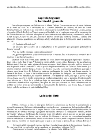 J a c q u e s R a n c i è r e , E l m a e s t r o i g n o r a n t e
Capítulo Segundo
La lección del ignorante
Desembarquemos pues con Telémaco en la isla de Calipso. Penetremos con uno de estos visitantes
en el antro del loco: en la institución de la Señorita Marcellis en Lovaina; en casa del Señor
Deschuyfeleere, un curtidor al que convirtió en latinista; en la Escuela Normal*
Militar de Lovaina, donde
el príncipe filósofo Frederick d'Orange encargó al fundador de la enseñanza universal la instrucción de
los futuros instructores militares: «Imaginen a los reclutas sentados sobre bancos y ronroneando, todos a
la vez: Calipso, Calipso no, etc., etc., dos meses después sabían leer, escribir y contar (...) Durante esta
educación primaria, aprendimos uno el inglés, el otro el alemán, éste la fortificación, aquél la química,
etc., etc.
–¿El fundador sabía todo eso?
–En absoluto, pero nosotros se lo explicábamos y les garantizo que aprovechó gratamente la
Escuela Normal.
–Pero me pierdo; entonces, ¿todos sabíais química?
–No, pero la aprendíamos y le hacíamos la lección al maestro. Ésta es la enseñanza universal. Es el
discípulo el que hace al maestro.»5
Existe un orden en la locura, como en todas las cosas. Empecemos pues por el principio: Telémaco.
Todo está en todo, dice el loco. Y la malicia pública añade: y todo está en Telémaco. Ya que al parecer
Telémaco es el libro para todo. ¿Quiere el alumno aprender a leer? ¿Quiere aprender inglés o alemán, el
arte de pleitear o el de combatir? El loco le pondrá imperturbablemente un Telémaco en las manos y el
alumno empezará a repetir Calipso, Calipso no, Calipso no podía y así sucesivamente hasta que sepa el
número prescrito de libros del Telémaco y hasta que pueda contar los otros. De todo lo que aprende –la
forma de las letras, el lugar o las terminaciones de las palabras, las imágenes, los razonamientos, los
sentimientos de los personajes, las lecciones de moral–, se le pedirá que hable, que diga lo que ve, lo que
piensa, lo que hace. Se le pondrá solamente una condición imperativa: todo lo que diga, deberá mostrarlo
materialmente en el libro. Se le pedirá que haga las redacciones y las improvisaciones en las mismas
condiciones: deberá utilizar las palabras y los giros del libro para construir sus frases; deberá mostrar en
el libro los hechos a los que corresponde su razonamiento. En definitiva, todo lo que diga, el maestro
deberá poderlo verificar en la materialidad del libro.
La isla del libro
El libro. Telémaco u otro. El azar puso Telémaco a disposición de Jacotot, la conveniencia le
aconsejó mantenerlo. Telémaco está traducido en muchas lenguas y se encuentra fácilmente disponible en
librerías. No es la obra maestra de la lengua francesa. Pero su estilo es puro, el vocabulario variado, la
moral severa. Se aprende mitología y geografía. Se escucha, a través de la «traducción» francesa, el latín
de Virgilio y el griego de Homero. En resumen, es un libro clásico, uno de esos en los que una lengua
presenta lo esencial de sus formas y de sus poderes. Un libro que es un todo; un centro al cual es posible
vincular todo lo que se aprenderá de nuevo; un círculo en el cual se puede comprender cada una de estas
cosas nuevas, encontrar los medios para decir lo que se ve, lo que se piensa, lo que se hace. Este es el
*
En francés el término école normal significa: Escuela Universitaria de Formación de Maestros.
En este caso école normal militar es la escuela de los formadores militares. [N.T.]
5
Enseignement universel. Mathématiques, 2.a edición, Paris, 1829, p. 50-51.
16
 