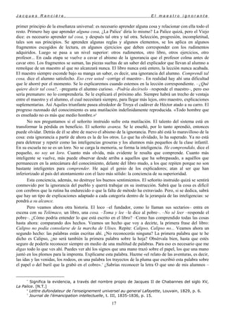 J a c q u e s R a n c i è r e , E l m a e s t r o i g n o r a n t e
primer principio de la enseñanza universal: es necesario aprender alguna cosa y relacionar con ella todo el
resto. Primero hay que aprender alguna cosa, ¿La Palice*
diría lo mismo? La Palice quizá, pero el Viejo
dice: es necesario aprender tal cosa, y después tal otra y tal otra. Selección, progresión, incompletitud,
tales son sus principios. Se aprenden algunas reglas y algunos elementos, se los aplica en algunos
fragmentos escogidos de lectura, en algunos ejercicios que deben corresponder con los rudimentos
adquiridos. Luego se pasa a un nivel superior: otros rudimentos, otro libro, otros ejercicios, otro
profesor... En cada etapa se vuelve a cavar el abismo de la ignorancia que el profesor colma antes de
cavar otro. Los fragmentos se suman, las piezas sueltas de un saber del explicador que llevan al alumno a
remolque de un maestro al que no alcanzará nunca. El libro nunca está entero, la lección nunca acabada.
El maestro siempre esconde bajo su manga un saber, es decir, una ignorancia del alumno. Comprendí tal
cosa, dice el alumno satisfecho. Eso cree usted –corrige el maestro–. En realidad hay ahí una dificultad
que le ahorré por el momento. Se lo explicaremos cuando estemos en la lección correspondiente. –¿Qué
quiere decir tal cosa?, –pregunta el alumno curioso. –Podría decírselo –responde el maestro–, pero eso
sería prematuro: no lo comprendería. Se le explicará el próximo año. Siempre habrá un trecho de ventaja
entre el maestro y el alumno, el cual necesitará siempre, para llegar más lejos, otro maestro, explicaciones
suplementarias. Así Aquiles triunfante pasea alrededor de Troya el cadáver de Héctor atado a su carro. El
progreso razonado del conocimiento es una mutilación indefinidamente reproducida. «Todo hombre que
es enseñado no es más que medio hombre.»6
No nos preguntamos si el señorito instruido sufre esta mutilación. El talento del sistema está en
transformar la pérdida en beneficio. El señorito avanza. Se le enseñó, por lo tanto aprendió, entonces
puede olvidar. Detrás de él se abre de nuevo el abismo de la ignorancia. Pero ahí está lo maravilloso de la
cosa: esta ignorancia a partir de ahora es la de los otros. Lo que ha olvidado, lo ha superado. Ya no está
para deletrear y repetir como las inteligencias groseras y los alumnos más pequeños de la clase infantil.
En su escuela no se es un loro. No se carga la memoria, se forma la inteligencia. He comprendido, dice el
pequeño, no soy un loro. Cuanto más olvida, más evidente le resulta que comprende. Cuanto más
inteligente se vuelve, más puede observar desde arriba a aquellos que ha sobrepasado, a aquéllos que
permanecen en la antecámara del conocimiento, delante del libro mudo, a los que repiten porque no son
bastante inteligentes para comprender. He aquí el genio de los explicadores; atan al ser que han
inferiorizado al país del atontamiento con el lazo más sólido: la conciencia de su superioridad.
Esta conciencia, además, no destruye los buenos sentimientos. El señorito instruido quizá se sentirá
conmovido por la ignorancia del pueblo y querrá trabajar en su instrucción. Sabrá que la cosa es difícil
con cerebros que la rutina ha endurecido o que la falta de método ha extraviado. Pero, si se dedica, sabrá
que hay un tipo de explicaciones adaptado a cada categoría dentro de la jerarquía de las inteligencias: se
pondrá a su alcance.
Pero veamos ahora otra historia. El loco –el fundador, como lo llaman sus sectarios– entra en
escena con su Telémaco, un libro, una cosa. –Toma y lee –le dice al pobre–. –No sé leer –responde el
pobre–. ¿Cómo podría entender lo que está escrito en el libro? –Como has comprendido todas las cosas
hasta ahora: comparando dos hechos. Veamos un hecho que voy a decirte, la primera frase del libro:
Calipso no podía consolarse de la marcha de Ulises. Repite: Calipso, Calipso no... Veamos ahora un
segundo hecho: las palabras están escritas ahí. ¿No reconocerás ninguna? La primera palabra que te he
dicho es Calipso, ¿no será también la primera palabra sobre la hoja? Obsérvala bien, hasta que estés
seguro de poderla reconocer siempre en medio de una multitud de palabras. Para eso es necesario que me
digas todo lo que ves ahí. Puedes ver ahí los signos que una mano trazó sobre el papel, los que una mano
juntó en los plomos para la imprenta. Explícame esta palabra. Hazme «el relato de las aventuras, es decir,
las idas y las venidas, los rodeos, en una palabra los trayectos de la pluma que escribió esta palabra sobre
el papel o del buril que la grabó en el cobre».7
¿Sabrías reconocer la letra O que uno de mis alumnos –
*
Significa la evidencia, a través del nombre propio de Jacques II de Chabannes del siglo XV,
La Palice. [N.T.]
6
Lettre dufondateur de l'enseignement universel au general Lafayette, Louvain, 1829, p. 6.
7
Journal de l'émancipation intellectuelle, t. III, 1835-1836, p. 15.
17
 