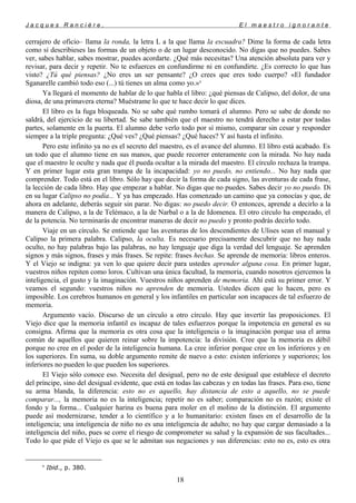 J a c q u e s R a n c i è r e , E l m a e s t r o i g n o r a n t e
cerrajero de oficio– llama la ronda, la letra L a la que llama la escuadra? Dime la forma de cada letra
como si describieses las formas de un objeto o de un lugar desconocido. No digas que no puedes. Sabes
ver, sabes hablar, sabes mostrar, puedes acordarte. ¿Qué más necesitas? Una atención absoluta para ver y
revisar, para decir y repetir. No te esfuerces en confundirme ni en confundirte. ¿Es correcto lo que has
visto? ¿Tú qué piensas? ¿No eres un ser pensante? ¿O crees que eres todo cuerpo? «El fundador
Sganarelle cambió todo eso (...) tú tienes un alma como yo.»8
Ya llegará el momento de hablar de lo que habla el libro: ¿qué piensas de Calipso, del dolor, de una
diosa, de una primavera eterna? Muéstrame lo que te hace decir lo que dices.
El libro es la fuga bloqueada. No se sabe qué rumbo tomará el alumno. Pero se sabe de donde no
saldrá, del ejercicio de su libertad. Se sabe también que el maestro no tendrá derecho a estar por todas
partes, solamente en la puerta. El alumno debe verlo todo por sí mismo, comparar sin cesar y responder
siempre a la triple pregunta: ¿Qué ves? ¿Qué piensas? ¿Qué haces? Y así hasta el infinito.
Pero este infinito ya no es el secreto del maestro, es el avance del alumno. El libro está acabado. Es
un todo que el alumno tiene en sus manos, que puede recorrer enteramente con la mirada. No hay nada
que el maestro le oculte y nada que él pueda ocultar a la mirada del maestro. El círculo rechaza la trampa.
Y en primer lugar esta gran trampa de la incapacidad: yo no puedo, no entiendo... No hay nada que
comprender. Todo está en el libro. Sólo hay que decir la forma de cada signo, las aventuras de cada frase,
la lección de cada libro. Hay que empezar a hablar. No digas que no puedes. Sabes decir yo no puedo. Di
en su lugar Calipso no podía... Y ya has empezado. Has comenzado un camino que ya conocías y que, de
ahora en adelante, deberás seguir sin parar. No digas: no puedo decir. O entonces, aprende a decirlo a la
manera de Calipso, a la de Telémaco, a la de Narbal o a la de Idomenea. El otro círculo ha empezado, el
de la potencia. No terminarás de encontrar maneras de decir no puedo y pronto podrás decirlo todo.
Viaje en un círculo. Se entiende que las aventuras de los descendientes de Ulises sean el manual y
Calipso la primera palabra. Calipso, la oculta. Es necesario precisamente descubrir que no hay nada
oculto, no hay palabras bajo las palabras, no hay lenguaje que diga la verdad del lenguaje. Se aprenden
signos y más signos, frases y más frases. Se repite: frases hechas. Se aprende de memoria: libros enteros.
Y el Viejo se indigna: ya ven lo que quiere decir para ustedes aprender alguna cosa. En primer lugar,
vuestros niños repiten como loros. Cultivan una única facultad, la memoria, cuando nosotros ejercemos la
inteligencia, el gusto y la imaginación. Vuestros niños aprenden de memoria. Ahí está su primer error. Y
veamos el segundo: vuestros niños no aprenden de memoria. Ustedes dicen que lo hacen, pero es
imposible. Los cerebros humanos en general y los infantiles en particular son incapaces de tal esfuerzo de
memoria.
Argumento vacío. Discurso de un círculo a otro círculo. Hay que invertir las proposiciones. El
Viejo dice que la memoria infantil es incapaz de tales esfuerzos porque la impotencia en general es su
consigna. Afirma que la memoria es otra cosa que la inteligencia o la imaginación porque usa el arma
común de aquellos que quieren reinar sobre la impotencia: la división. Cree que la memoria es débil
porque no cree en el poder de la inteligencia humana. La cree inferior porque cree en los inferiores y en
los superiores. En suma, su doble argumento remite de nuevo a esto: existen inferiores y superiores; los
inferiores no pueden lo que pueden los superiores.
El Viejo sólo conoce eso. Necesita del desigual, pero no de este desigual que establece el decreto
del príncipe, sino del desigual evidente, que está en todas las cabezas y en todas las frases. Para eso, tiene
su arma blanda, la diferencia: esto no es aquello, hay distancia de esto a aquello, no se puede
comparar..., la memoria no es la inteligencia; repetir no es saber; comparación no es razón; existe el
fondo y la forma... Cualquier harina es buena para moler en el molino de la distinción. El argumento
puede así modernizarse, tender a lo científico y a lo humanitario: existen fases en el desarrollo de la
inteligencia; una inteligencia de niño no es una inteligencia de adulto; no hay que cargar demasiado a la
inteligencia del niño, pues se corre el riesgo de comprometer su salud y la expansión de sus facultades...
Todo lo que pide el Viejo es que se le admitan sus negaciones y sus diferencias: esto no es, esto es otra
8
Ibid., p. 380.
18
 
