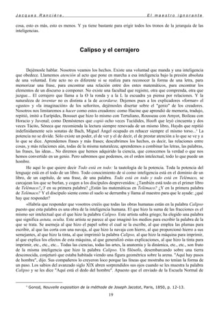 J a c q u e s R a n c i è r e , E l m a e s t r o i g n o r a n t e
cosa, esto es más, esto es menos. Y ya tiene bastante para erigir todos los tronos de la jerarquía de las
inteligencias.
Calipso y el cerrajero
Dejémosle hablar. Nosotros veamos los hechos. Existe una voluntad que manda y una inteligencia
que obedece. Llamemos atención al acto que pone en marcha a esa inteligencia bajo la presión absoluta
de una voluntad. Este acto no es diferente si se realiza para reconocer la forma de una letra, para
memorizar una frase, para encontrar una relación entre dos entes matemáticos, para encontrar los
elementos de un discurso a componer. No existe una facultad que registre, otra que comprenda, otra que
juzgue... El cerrajero que llama a la O la ronda y a la L la escuadra ya piensa por relaciones. Y la
naturaleza de inventar no es distinta a la de acordarse. Dejemos pues a los explicadores «formar» el
«gusto» y «la imaginación» de los señoritos, dejémosles disertar sobre el "genio" de los creadores.
Nosotros nos limitaremos a hacer como estos creadores: como Hacine que aprendió de memoria, tradujo,
repitió, imitó a Eurípides, Bossuet que hizo lo mismo con Tertuliano, Rousseau con Amyot, Boileau con
Horacio y Juvenal; como Demóstenes que copió ocho veces Tucídides, Hooft que leyó cincuenta y dos
veces Tácito, Séneca que recomienda la lectura siempre renovada de un mismo libro, Haydn que repitió
indefinidamente seis sonatas de Bach, Miguel Ángel ocupado en rehacer siempre el mismo torso...9
La
potencia no se divide. Sólo existe un poder, el de ver y el de decir, el de prestar atención a lo que se ve y a
lo que se dice. Aprendemos frases y más frases; descubrimos los hechos, es decir, las relaciones entre
cosas, y más relaciones aún, todas de la misma naturaleza; aprendemos a combinar las letras, las palabras,
las frases, las ideas... No diremos que hemos adquirido la ciencia, que conocemos la verdad o que nos
hemos convertido en un genio. Pero sabremos que podemos, en el orden intelectual, todo lo que puede un
hombre.
He aquí lo que quiere decir Todo está en todo: la tautología de la potencia. Toda la potencia del
lenguaje está en el todo de un libro. Todo conocimiento de sí como inteligencia está en el dominio de un
libro, de un capítulo, de una frase, de una palabra. Todo está en todo y todo está en Telémaco, se
carcajean los que se burlan, y cogen a los discípulos desprevenidos: ¿También está todo en el primer libro
de Telémaco?¿Y en su primera palabra? ¿Están las matemáticas en Telémaco? ¿Y en la primera palabra
de Telémaco? Y el discípulo siente como el suelo se derrumba y llama al maestro para que le ayude: ¿qué
hay que responder?
«Habría que responder que vosotros creéis que todas las obras humanas están en la palabra Calipso
puesto que esta palabra es una obra de la inteligencia humana. El que hizo la suma de las fracciones es el
mismo ser intelectual que el que hizo la palabra Calipso. Este artista sabía griego; ha elegido una palabra
que significa astuta, oculta. Este artista se parece al que imaginó los medios para escribir la palabra de la
que se trata. Se asemeja al que hizo el papel sobre el cual se la escribe, al que emplea las plumas para
escribir, al que las corta con una navaja, al que hizo la navaja con hierro, al que proporcionó hierro a sus
semejantes, al que hizo la tinta, al que imprimió la palabra Calipso, al que hizo la máquina para imprimir,
al que explica los efectos de esta máquina, al que generalizó estas explicaciones, al que hizo la tinta para
imprimir, etc., etc., etc... Todas las ciencias, todas las artes, la anatomía y la dinámica, etc., etc., son fruto
de la misma inteligencia que hizo la palabra Calipso. Un filósofo, desembarcando sobre una tierra
desconocida, conjeturó que estaba habitada viendo una figura geométrica sobre la arena. "Aquí hay pasos
de hombre", dijo. Sus compañeros lo creyeron loco porque las líneas que mostraba no tenían la forma de
un paso. Los sabios del avanzado siglo XIX abren sorprendidos sus ojos cuando se les muestra la palabra
Calipso y se les dice "Aquí está el dedo del hombre". Apuesto que el enviado de la Escuela Normal de
9
Gonod, Nouvelle exposition de la méthode de Joseph Jacotot, Paris, 1850, p. 12-13.
19
 