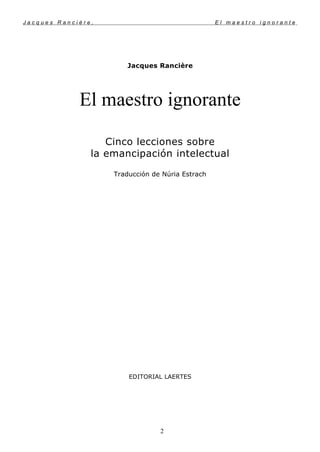 J a c q u e s R a n c i è r e , E l m a e s t r o i g n o r a n t e
Jacques Rancière
El maestro ignorante
Cinco lecciones sobre
la emancipación intelectual
Traducción de Núria Estrach
EDITORIAL LAERTES
2
 