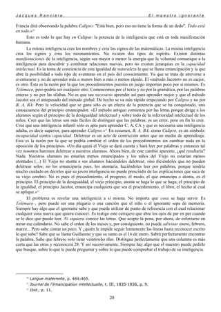 J a c q u e s R a n c i è r e , E l m a e s t r o i g n o r a n t e
Francia dirá observando la palabra Calipso: "Está bien, pero eso no tiene la forma de un dedo". Todo está
en todo.»10
Esto es todo lo que hay en Calipso: la potencia de la inteligencia que está en toda manifestación
humana.
La misma inteligencia crea los nombres y crea los signos de las matemáticas. La misma inteligencia
crea los signos y crea los razonamientos. No existen dos tipos de espíritu. Existen distintas
manifestaciones de la inteligencia, según sea mayor o menor la energía que la voluntad comunique a la
inteligencia para descubrir y combinar relaciones nuevas, pero no existen jerarquías en la capacidad
intelectual. Es la toma de conciencia de esta igualdad de naturaleza la que se llama emancipación y la que
abre la posibilidad a todo tipo de aventuras en el país del conocimiento. Ya que se trata de atreverse a
aventurarse y no de aprender más o menos bien o más o menos rápido. El «método Jacotot» no es mejor,
es otro. Ésta es la razón por la que los procedimientos puestos en juego importan poco por sí mismos. Es
Telémaco, pero podría ser cualquier otro. Comencemos por el texto y no por la gramática, por las palabras
enteras y no por las sílabas. No es que sea necesario aprender así para aprender mejor y que el método
Jacotot sea el antepasado del método global. De hecho se va más rápido empezando por Calipso y no por
B, A, BA. Pero la velocidad que se gana sólo es un efecto de la potencia que se ha conquistado, una
consecuencia del principio emancipador. «El método antiguo comienza por las letras porque dirige a los
alumnos según el principio de la desigualdad intelectual y sobre todo de la inferioridad intelectual de los
niños. Cree que las letras son más fáciles de distinguir que las palabras; es un error, pero en fin lo cree.
Cree que una inteligencia infantil sólo es apta para aprender C, A, CA y que es necesaria una inteligencia
adulta, es decir superior, para aprender Calipso.»11
En resumen, B, A, BA, como Calipso, es un símbolo:
incapacidad contra capacidad. Deletrear es un acto de contricción antes que un medio de aprendizaje.
Esta es la razón por la que se podría cambiar el orden de los procedimientos sin cambiar nada en la
oposición de los principios. «Un día quizá el Viejo se dará cuenta y hará leer por palabras y entonces tal
vez nosotros haremos deletrear a nuestros alumnos. Ahora bien, de este cambio aparente, ¿qué resultaría?
Nada. Nuestros alumnos no estarían menos emancipados y los niños del Viejo no estarían menos
atontados (...) El Viejo no atonta a sus alumnos haciéndoles deletrear, sino diciéndoles que no pueden
deletrear solos; no los emanciparía pues, los atontaría, haciéndoles leer por palabras, porque tendría
mucho cuidado en decirles que su joven inteligencia no puede prescindir de las explicaciones que saca de
su viejo cerebro. No es pues el procedimiento, el progreso, el modo, el que emancipa o atonta, es el
principio. El principio de la desigualdad, el viejo principio, atonta se haga lo que se haga; el principio de
la igualdad, el principio Jacotot, emancipa cualquiera que sea el procedimiento, el libro, el hecho al cual
se aplique.»12
El problema es revelar una inteligencia a sí misma. No importa que cosa se haga servir. Es
Telémaco–, pero puede ser una plegaria o una canción que el niño o el ignorante sepa de memoria.
Siempre hay algo que el ignorante sabe y que puede utilizar de punto de referencia con el cual relacionar
cualquier cosa nueva que quiera conocer. Es testigo este cerrajero que abre los ojos de par en par cuando
se le dice que puede leer. Ni siquiera conoce las letras. Que acepte la pena, por ahora, de esforzarse en
mirar ese calendario. No sabe el orden de los meses y, por consiguiente, no puede adivinar enero, febrero,
marzo... Pero sabe contar un poco. Y ¿quién le impide seguir lentamente las líneas hasta reconocer escrito
lo que sabe? Sabe que se llama Guillaume y que su santo es el 16 de enero. Sabrá perfectamente encontrar
la palabra. Sabe que febrero solo tiene veintiocho días. Distingue perfectamente que una columna es más
corta que las otras y reconocerá 28. Y así sucesivamente. Siempre hay algo que el maestro puede pedirle
que busque, sobre lo que le puede preguntar y sobre lo que puede comprobar el trabajo de su inteligencia.
10
Langue maternelle, p. 464-465.
11
Journal de l'émancipation intellectuelle, t. III, 1835-1836, p. 9.
12
Ibid., p. 11.
20
 