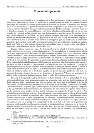 J a c q u e s R a n c i è r e , E l m a e s t r o i g n o r a n t e
El poder del ignorante
Empecemos por tranquilizar al contradictor: no se hará del ignorante el depositario de la ciencia
infusa, sobre todo no de una ciencia del pueblo que se opondría a la de los sabios. Es necesario ser sabio
para juzgar los resultados del trabajo, para comprobar la ciencia del alumno. El ignorante hará menos y
más a la vez. No verificará lo que ha encontrado el alumno, comprobará lo que ha buscado. Juzgará si ha
prestado atención. Ahora bien basta con ser hombre para juzgar el trabajo realizado. Del mismo modo que
el filósofo «reconocía» los pasos del hombre en las líneas sobre la arena, la madre sabe ver «en los ojos,
en todos los rasgos de su hijo, cuando hace un trabajo cualquiera, cuando muestra las palabras de una
frase, si está atento en lo que hace»14
. Lo que el maestro ignorante debe exigir de su alumno es que le
pruebe que ha estudiado atentamente. ¿Es poca cosa? Vean pues todo lo que esta exigencia implica de
tarea interminable para el alumno. Vean también la inteligencia que eso puede darle al examinador
ignorante: «Quién impide a esta madre ignorante pero emancipada que se dé cuenta siempre que pregunta
dónde está Padre si el niño muestra siempre la misma palabra; quién le impide ocultar esta palabra, y
preguntarle: ¿qué palabra hay bajo de mi dedo? Etc, etc.»15
Imagen piadosa, consejo de vieja... Así lo juzgó el portavoz oficial de la tribu explicativa: «Se
puede enseñar lo que se ignora es una máxima casera.»16
Se responderá que la «intuición maternal» no
ejerce aquí ningún privilegio doméstico. Ese dedo que oculta la palabra Padre, es el mismo que está en
Calipso, la oculta o la astuta: la marca de la inteligencia humana, la astucia más elemental de la razón – la
verdadera, la que es propia de cada uno y común a todos, esa razón que se manifiesta de modo ejemplar
allí donde el conocimiento del ignorante y la ignorancia del maestro, al igualarse, hacen la demostración
de los poderes de la igualdad intelectual. «El hombre es un animal que sabe distinguir muy bien cuando el
que habla no sabe lo que dice... Esta capacidad es el vínculo que une a los hombres.»17
El trabajo del
maestro ignorante no es otorgar un simple medio que permite al pobre que no tiene tiempo, ni dinero, ni
saber, hacer la instrucción de sus hijos. Es la experiencia crucial que libera los verdaderos poderes de la
razón allí donde la ciencia no le presta más ayudas. Lo que un ignorante puede una vez, todos los
ignorantes lo pueden siempre. Ya que no hay jerarquía en la ignorancia. Y lo que los ignorantes y los
sabios pueden comúnmente es lo que podemos llamar el poder del ser inteligente como tal.
El poder de la igualdad es, al mismo tiempo, el de la dualidad y el de la comunidad. No existe
inteligencia allí donde existe agregación, atadura de un espíritu a otro espíritu. Existe inteligencia allí
donde cada uno actúa, cuenta lo que hace y da los medios para comprobar la realidad de su acción. La
cosa común, colocada entre las dos inteligencias, es la prueba de esa igualdad, y eso con un título doble.
Una cosa material es, en primer lugar, «el único puente de comunicación entre dos espíritus».18
El puente
es paso, pero también distancia mantenida. La materialidad del libro pone a dos espíritus a una distancia
que los mantiene como iguales, mientras que la explicación es aniquilación de uno por el otro. Pero
también la cosa es una instancia siempre disponible para la comprobación material: el arte del examinador
ignorante es el de «conducir lo examinado a los objetos materiales, a las frases, a las palabras escritas en
un libro, a una cosa que él pueda comprobar con sus sentidos».19
El examinado siempre está sujeto a una
verificación en el libro abierto, en la materialidad de cada palabra, en la curva de cada signo. La cosa, el
libro, rechaza a su vez la trampa de la incapacidad y la del saber. Esta es la razón por la que el maestro
ignorante podrá, cuando tenga la ocasión, extender su competencia hasta comprobar no la ciencia del
señorito instruido sino la atención que presta a lo que dice y a lo que hace. «Ustedes también pueden, a
través de este medio, hacer un favor a uno de sus vecinos que se encuentra, por circunstancias
14
Ibid., p. 73.
15
ídem.
16
Lorain, Réfutation de la méthode Jacotot, Paris, 1830, p. 90.
17
Langue maternelle, p. 271, y Journal de l'émancipation intellectuelle, t. III, 1835-1836, p.
323.
18
Journal de l'émancipation intellectuelle, t. III, 1835-1836, p. 253.
19
Ibid., p. 259.
22
 