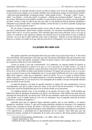 J a c q u e s R a n c i è r e , E l m a e s t r o i g n o r a n t e
independientes a su voluntad, forzado a enviar a su hijo al colegio. Si el vecino les ruega que comprueben
la ciencia del joven colegial, no se sentirán cohibidos ante esta petición, aunque no hayan hecho estudios.
–¿Qué está usted aprendiendo, mi pequeño amigo? –dirán ustedes al niño–. –El griego. –¿Qué? –Esopo. –
¿Qué? –Las Fábulas. –¿Cuál sabe usted? –La primera. –¿Dónde esta la primera palabra? –Aquí está. –Dé
me su libro. Recíteme la cuarta palabra. Escríbala. Lo que usted ha escrito no se parece a la cuarta palabra
del libro. Vecino, el niño no sabe lo que dice que sabe. Es una prueba de falta de atención estudiando o
indicando lo que pretende saber. Aconséjele estudiar, volveré de nuevo y les diré si aprende el griego que
yo ignoro, yo que ni siquiera sé leer.»20
De este modo el maestro ignorante puede instruir tanto al sabio como al ignorante: comprobando
que busca continuamente. Quien busca siempre encuentra. No encuentra necesariamente lo que busca,
menos aún lo que es necesario encontrar. Pero encuentra algo nuevo para relacionar con la cosa que ya
conoce. Lo esencial es esta vigilancia continua, esta atención que no se relaja nunca sin que se instale la
sinrazón –esa en la que el sabio sobresale tanto como el ignorante–. Maestro es el que mantiene al que
busca en su rumbo, ese rumbo en el que cada uno está solo en su búsqueda y en el que no deja de buscar.
Lo propio de cada uno
Para poder comprobar esta búsqueda todavía hay que saber lo que quiere decir buscar. Y ahí está la
clave del método. Para emancipar a otros hay que estar uno mismo emancipado. Hay que conocerse a uno
mismo como viajero del espíritu, semejante a todos los demás viajeros, como sujeto intelectual partícipe
de la potencia común de los seres intelectuales.
¿Cómo se accede a este auto conocimiento? «Un campesino, un artesano (padre de familia) se
emancipará intelectualmente si piensa en lo que es y en lo que hace en el orden social.»21
La cosa le
parecerá sencilla, e incluso simplona, a quien desconoce el peso del viejo mandamiento que la filosofía, a
través de la voz de Platón, ha dado como destino al artesano: No hagas otra cosa que lo que te es propio,
que no es pensar lo que sea sino simplemente hacer eso que agota la definición de tu ser; si eres zapatero,
debes hacer zapatos y niños que se dedicarán a hacer lo mismo. No es a ti a quien el oráculo deifico
ordena conocerse. Y aunque la divinidad juguetona se divierta mezclando en el alma de tu hijo un poco
del oro del pensamiento, es a la raza de oro, a los encargados de la ciudad, a los que corresponde educarlo
para convertirlo en uno de ellos.
La edad del progreso, sin duda, ha querido trastornar la rigidez del viejo mandamiento. Con los
enciclopedistas, cree que ya nada se hace por rutina, ni tan solo la obra de los artesanos. Y sabe que no
existe actor social tan insignificante que no sea al mismo tiempo un ser que piensa.
El ciudadano Destutt–Tracy lo ha recordado en las puertas del nuevo siglo: «Todo hombre que
habla tiene ideas de ideología, de gramática, de lógica y de elocuencia. Todo hombre que actúa tiene sus
principios de moral privada y de moral social. Todo ser que solamente vegeta tiene sus nociones de física
y de cálculo; y por el simple hecho de vivir con sus semejantes tiene su pequeña colección de hechos
históricos y su manera de juzgarlos.»22
Imposible pues que los zapateros hagan solamente zapatos, que no sean también, a su manera,
gramáticos, moralistas o físicos. Y aquí está el primer problema; mientras los artesanos y los campesinos
formen estos conceptos de moral, de cálculo o de física según la rutina de su entorno o el azar de sus
encuentros, la evolución razonada del progreso estará doblemente contrariada: retrasada por los rutinarios
y los supersticiosos, o perturbada por el apresuramiento de los violentos. Hace falta pues que una
instrucción mínima, extraída de los principios de la razón, de la ciencia y del interés general, introduzca
20
Journal de l'émancipation intellectuelle, t. IV, 1836- 1837, p. 280.
21
Langue maternelle, p. 422.
22
Destutt de Tracy, Observations sur le systeme actuel d'instruction publique, Paris, an IX.
23
 