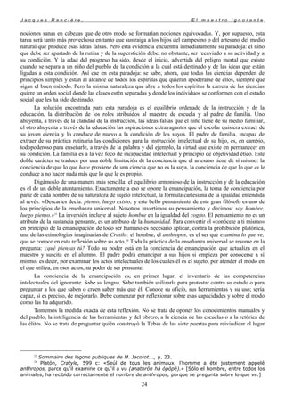 J a c q u e s R a n c i è r e , E l m a e s t r o i g n o r a n t e
nociones sanas en cabezas que de otro modo se formarían nociones equivocadas. Y, por supuesto, esta
tarea será tanto más provechosa en tanto que sustraiga a los hijos del campesino o del artesano del medio
natural que produce esas ideas falsas. Pero esta evidencia encuentra inmediatamente su paradoja: el niño
que debe ser apartado de la rutina y de la superstición debe, no obstante, ser reenviado a su actividad y a
su condición. Y la edad del progreso ha sido, desde el inicio, advertida del peligro mortal que existe
cuando se separa a un niño del pueblo de la condición a la cual está destinado y de las ideas que están
ligadas a esta condición. Así cae en esta paradoja: se sabe, ahora, que todas las ciencias dependen de
principios simples y están al alcance de todos los espíritus que quieran apoderarse de ellos, siempre que
sigan el buen método. Pero la misma naturaleza que abre a todos los espíritus la carrera de las ciencias
quiere un orden social donde las clases estén separadas y donde los individuos se conformen con el estado
social que les ha sido destinado.
La solución encontrada para esta paradoja es el equilibrio ordenado de la instrucción y de la
educación, la distribución de los roles atribuidos al maestro de escuela y al padre de familia. Uno
ahuyenta, a través de la claridad de la instrucción, las ideas falsas que el niño tiene de su medio familiar,
el otro ahuyenta a través de la educación las aspiraciones extravagantes que el escolar quisiera extraer de
su joven ciencia y lo conduce de nuevo a la condición de los suyos. El padre de familia, incapaz de
extraer de su práctica rutinaria las condiciones para la instrucción intelectual de su hijo, es, en cambio,
todopoderoso para enseñarle, a través de la palabra y del ejemplo, la virtud que existe en permanecer en
su condición. La familia es a la vez foco de incapacidad intelectual y principio de objetividad ético. Este
doble carácter se traduce por una doble limitación de la conciencia que el artesano tiene de sí mismo: la
conciencia de que lo que hace proviene de una ciencia que no es la suya, la conciencia de que lo que es le
conduce a no hacer nada más que lo que le es propio.
Digámoslo de una manera más sencilla: el equilibrio armonioso de la instrucción y de la educación
es el de un doble atontamiento. Exactamente a eso se opone la emancipación, la toma de conciencia por
parte de cada hombre de su naturaleza de sujeto intelectual, la fórmula cartesiana de la igualdad entendida
al revés: «Descartes decía: pienso, luego existo; y este bello pensamiento de este gran filósofo es uno de
los principios de la enseñanza universal. Nosotros invertimos su pensamiento y decimos: soy hombre,
luego pienso.»23
La inversión incluye al sujeto hombre en la igualdad del cogito. El pensamiento no es un
atributo de la sustancia pensante, es un atributo de la humanidad. Para convertir el «conócete a ti mismo»
en principio de la emancipación de todo ser humano es necesario aplicar, contra la prohibición platónica,
una de las etimologías imaginarias de Crátilo: el hombre, el anthropos, es el ser que examina lo que ve,
que se conoce en esta reflexión sobre su acto.24
Toda la práctica de la enseñanza universal se resume en la
pregunta: ¿qué piensas tú? Todo su poder está en la conciencia de emancipación que actualiza en el
maestro y suscita en el alumno. El padre podrá emancipar a sus hijos si empieza por conocerse a sí
mismo, es decir, por examinar los actos intelectuales de los cuales él es el sujeto, por atender el modo en
el que utiliza, en esos actos, su poder de ser pensante.
La conciencia de la emancipación es, en primer lugar, el inventario de las competencias
intelectuales del ignorante. Sabe su lengua. Sabe también utilizarla para protestar contra su estado o para
preguntar a los que saben o creen saber más que él. Conoce su oficio, sus herramientas y su uso; sería
capaz, si es preciso, de mejorarlo. Debe comenzar por reflexionar sobre esas capacidades y sobre el modo
como las ha adquirido.
Tomemos la medida exacta de esta reflexión. No se trata de oponer los conocimientos manuales y
del pueblo, la inteligencia de las herramientas y del obrero, a la ciencia de las escuelas o a la retórica de
las élites. No se trata de preguntar quién construyó la Tebas de las siete puertas para reivindicar el lugar
23
Sommaire des legons publiques de M. Jacotot..., p. 23.
24
Platón, Cratyle, 599 c: «Seúl de tous les animaux, l'homme a été justement appelé
anthropos, parce qu'il examine ce qu'il a vu (anathrón há ópópé).» [Sólo el hombre, entre todos los
animales, ha recibido correctamente el nombre de anthropos, porque se pregunta sobre lo que ve.]
24
 