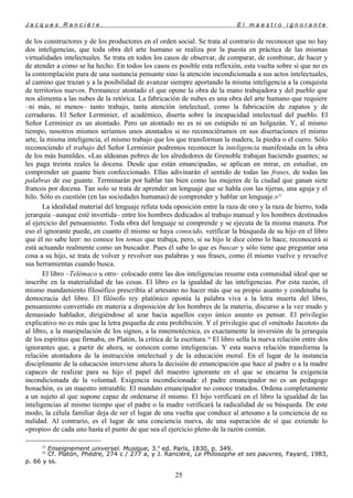J a c q u e s R a n c i è r e , E l m a e s t r o i g n o r a n t e
de los constructores y de los productores en el orden social. Se trata al contrario de reconocer que no hay
dos inteligencias, que toda obra del arte humano se realiza por la puesta en práctica de las mismas
virtualidades intelectuales. Se trata en todos los casos de observar, de comparar, de combinar, de hacer y
de atender a cómo se ha hecho. En todos los casos es posible esta reflexión, esta vuelta sobre sí que no es
la contemplación pura de una sustancia pensante sino la atención incondicionada a sus actos intelectuales,
al camino que trazan y a la posibilidad de avanzar siempre aportando la misma inteligencia a la conquista
de territorios nuevos. Permanece atontado el que opone la obra de la mano trabajadora y del pueblo que
nos alimenta a las nubes de la retórica. La fabricación de nubes es una obra del arte humano que requiere
–ni más, ni menos– tanto trabajo, tanta atención intelectual, como la fabricación de zapatos y de
cerraduras. El Señor Lerminier, el académico, diserta sobre la incapacidad intelectual del pueblo. El
Señor Lerminier es un atontado. Pero un atontado no es ni un estúpido ni un holgazán. Y, al mismo
tiempo, nosotros mismos seríamos unos atontados si no reconociéramos en sus disertaciones el mismo
arte, la misma inteligencia, el mismo trabajo que los que transforman la madera, la piedra o el cuero. Sólo
reconociendo el trabajo del Señor Lerminier podremos reconocer la inteligencia manifestada en la obra
de los más humildes. «Las aldeanas pobres de los alrededores de Grenoble trabajan haciendo guantes; se
les paga treinta reales la docena. Desde que están emancipadas, se aplican en mirar, en estudiar, en
comprender un guante bien confeccionado. Ellas adivinarán el sentido de todas las frases, de todas las
palabras de ese guante. Terminarán por hablar tan bien como las mujeres de la ciudad que ganan siete
francos por docena. Tan solo se trata de aprender un lenguaje que se habla con las tijeras, una aguja y el
hilo. Sólo es cuestión (en las sociedades humanas) de comprender y hablar un lenguaje.»25
La idealidad material del lenguaje refuta toda oposición entre la raza de oro y la raza de hierro, toda
jerarquía –aunque esté invertida– entre los hombres dedicados al trabajo manual y los hombres destinados
al ejercicio del pensamiento. Toda obra del lenguaje se comprende y se ejecuta de la misma manera. Por
eso el ignorante puede, en cuanto él mismo se haya conocido, verificar la búsqueda de su hijo en el libro
que él no sabe leer: no conoce los temas que trabaja, pero, si su hijo le dice cómo lo hace, reconocerá si
está actuando realmente como un buscador. Pues él sabe lo que es buscar y sólo tiene que preguntar una
cosa a su hijo, se trata de volver y revolver sus palabras y sus frases, como él mismo vuelve y revuelve
sus herramientas cuando busca.
El libro –Telémaco u otro– colocado entre las dos inteligencias resume esta comunidad ideal que se
inscribe en la materialidad de las cosas. El libro es la igualdad de las inteligencias. Por esta razón, el
mismo mandamiento filosófico prescribía al artesano no hacer más que su propio asunto y condenaba la
democracia del libro. El filósofo rey platónico oponía la palabra viva a la letra muerta del libro,
pensamiento convertido en materia a disposición de los hombres de la materia, discurso a la vez mudo y
demasiado hablador, dirigiéndose al azar hacia aquellos cuyo único asunto es pensar. El privilegio
explicativo no es más que la letra pequeña de esta prohibición. Y el privilegio que el «método Jacotot» da
al libro, a la manipulación de los signos, a la mnemotécnica, es exactamente la inversión de la jerarquía
de los espíritus que firmaba, en Platón, la crítica de la escritura.26
El libro sella la nueva relación entre dos
ignorantes que, a partir de ahora, se conocen como inteligencias. Y esta nueva relación transforma la
relación atontadora de la instrucción intelectual y de la educación moral. En el lugar de la instancia
disciplinante de la educación interviene ahora la decisión de emancipación que hace al padre o a la madre
capaces de realizar para su hijo el papel del maestro ignorante en el que se encarna la exigencia
incondicionada de la voluntad. Exigencia incondicionada: el padre emancipador no es un pedagogo
bonachón, es un maestro intratable. El mandato emancipador no conoce tratados. Ordena completamente
a un sujeto al que supone capaz de ordenarse él mismo. El hijo verificará en el libro la igualdad de las
inteligencias al mismo tiempo que el padre o la madre verificará la radicalidad de su búsqueda. De este
modo, la célula familiar deja de ser el lugar de una vuelta que conduce al artesano a la conciencia de su
nulidad. Al contrario, es el lugar de una conciencia nueva, de una superación de sí que extiende lo
«propio» de cada uno hasta el punto de que sea el ejercicio pleno de la razón común.
25
Enseignement universel. Musique, 3.a
ed. París, 1830, p. 349.
26
Cf. Platón, Phédre, 274 c / 277 a, y J. Ranciére, Le Philosophe et ses pauvres, Fayard, 1983,
p. 66 y ss.
25
 