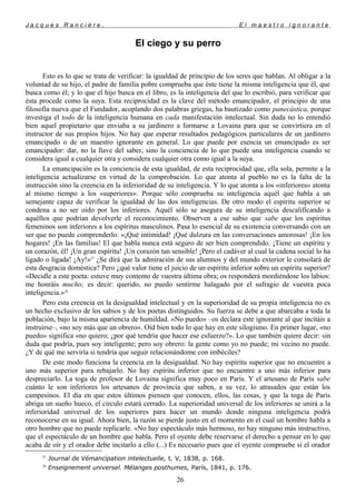 J a c q u e s R a n c i è r e , E l m a e s t r o i g n o r a n t e
El ciego y su perro
Esto es lo que se trata de verificar: la igualdad de principio de los seres que hablan. Al obligar a la
voluntad de su hijo, el padre de familia pobre comprueba que éste tiene la misma inteligencia que él, que
busca como él; y lo que el hijo busca en el libro, es la inteligencia del que lo escribió, para verificar que
ésta procede como la suya. Esta reciprocidad es la clave del método emancipador, el principio de una
filosofía nueva que el Fundador, acoplando dos palabras griegas, ha bautizado como panecástica, porque
investiga el todo de la inteligencia humana en cada manifestación intelectual. Sin duda no lo entendió
bien aquel propietario que enviaba a su jardinero a formarse a Lovaina para que se convirtiera en el
instructor de sus propios hijos. No hay que esperar resultados pedagógicos particulares de un jardinero
emancipado o de un maestro ignorante en general. Lo que puede por esencia un emancipado es ser
emancipador: dar, no la llave del saber, sino la conciencia de lo que puede una inteligencia cuando se
considera igual a cualquier otra y considera cualquier otra como igual a la suya.
La emancipación es la conciencia de esta igualdad, de esta reciprocidad que, ella sola, permite a la
inteligencia actualizarse en virtud de la comprobación. Lo que atonta al pueblo no es la falta de la
instrucción sino la creencia en la inferioridad de su inteligencia. Y lo que atonta a los «inferiores» atonta
al mismo tiempo a los «superiores». Porque sólo comprueba su inteligencia aquél que habla a un
semejante capaz de verificar la igualdad de las dos inteligencias. De otro modo el espíritu superior se
condena a no ser oído por los inferiores. Aquél sólo se asegura de su inteligencia descalificando a
aquéllos que podrían devolverle el reconocimiento. Observen a ese sabio que sabe que los espíritus
femeninos son inferiores a los espíritus masculinos. Pasa lo esencial de su existencia conversando con un
ser que no puede comprenderlo: «¡Qué intimidad! ¡Qué dulzura en las conversaciones amorosas! ¡En los
hogares! ¡En las familias! El que habla nunca está seguro de ser bien comprendido. ¡Tiene un espíritu y
un corazón, él! ¡Un gran espíritu! ¡Un corazón tan sensible! ¡Pero el cadáver al cual la cadena social lo ha
ligado o ligada! ¡Ay!»27
¿Se dirá que la admiración de sus alumnos y del mundo exterior le consolará de
esta desgracia doméstica? Pero ¿qué valor tiene el juicio de un espíritu inferior sobre un espíritu superior?
«Decidle a este poeta: estuve muy contento de vuestra última obra; os responderá mordiéndose los labios:
me honráis mucho; es decir: querido, no puedo sentirme halagado por el sufragio de vuestra poca
inteligencia.»28
Pero esta creencia en la desigualdad intelectual y en la superioridad de su propia inteligencia no es
un hecho exclusivo de los sabios y de los poetas distinguidos. Su fuerza se debe a que abarcaba a toda la
población, bajo la misma apariencia de humildad. «No puedo» –os declara este ignorante al que incitáis a
instruirse–, «no soy más que un obrero». Oíd bien todo lo que hay en este silogismo. En primer lugar, «no
puedo» significa «no quiero; ¿por qué tendría que hacer ese esfuerzo?». Lo que también quiere decir: sin
duda que podría, pues soy inteligente; pero soy obrero: la gente como yo no puede; mi vecino no puede.
¿Y de qué me serviría si tendría que seguir relacionándome con imbéciles?
De este modo funciona la creencia en la desigualdad. No hay espíritu superior que no encuentre a
uno más superior para rebajarlo. No hay espíritu inferior que no encuentre a uno más inferior para
despreciarlo. La toga de profesor de Lovaina significa muy poco en París. Y el artesano de París sabe
cuánto le son inferiores los artesanos de provincia que saben, a su vez, lo atrasados que están los
campesinos. El día en que estos últimos piensen que conocen, ellos, las cosas, y que la toga de París
abriga un sueño hueco, el circulo estará cerrado. La superioridad universal de los inferiores se unirá a la
inferioridad universal de los superiores para hacer un mundo donde ninguna inteligencia podrá
reconocerse en su igual. Ahora bien, la razón se pierde justo en el momento en el cual un hombre habla a
otro hombre que no puede replicarle. «No hay espectáculo más hermoso, no hay ninguno más instructivo,
que el espectáculo de un hombre que habla. Pero el oyente debe reservarse el derecho a pensar en lo que
acaba de oír y el orador debe incitarlo a ello (...) Es necesario pues que el oyente compruebe si el orador
27
Journal de Vémancipation intelectuelle, t. V, 1838, p. 168.
28
Enseignement universel. Mélanges posthumes, París, 1841, p. 176.
26
 
