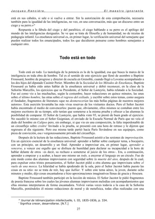 J a c q u e s R a n c i è r e , E l m a e s t r o i g n o r a n t e
está en sus cabales, si sale o si vuelve a entrar. Sin la autorización de esta comprobación, necesaria
también para la igualdad de las inteligencias, no veo, en una conversación, más que un discurso entre un
ciego y su perro.»29
Respuesta a la fábula del ciego y del paralítico, el ciego hablando a su perro es el apólogo del
mundo de las inteligencias desiguales. Se ve que se trata de filosofía y de humanidad, no de recetas de
pedagogía infantil. La enseñanza universal es, en primer lugar, la verificación universal del semejante que
pueden realizar todos los emancipados, todos los que decidieron pensarse como hombres semejantes a
cualquier otro.
Todo está en todo
Todo está en todo. La tautología de la potencia es la de la igualdad, esa que busca la marca de la
inteligencia en toda obra de hombre. Tal es el sentido de este ejercicio que llenó de asombro a Baptiste
Froussard, hombre de progreso y director de escuela en Grenoble, cuando llegó a Lovaina acompañando a
los dos hijos del diputado Casimir Perier. Miembro de la Sociedad de los Métodos de Enseñanza, Baptiste
Froussard ya había oído antes hablar de la enseñanza universal y debió reconocer, en la clase de la
Señorita Marcellis, los ejercicios que su Presidente, el Señor de Lasteyrie, había relatado a la Sociedad.
Fue así como vio a las muchachas, según la costumbre, hacer redacciones en quince minutos, las unas
sobre el último hombre, las otras sobre el regreso del exiliado, y escribir sobre estos temas, como asegura
el fundador, fragmentos de literatura «que no desmerecerían las más bellas páginas de nuestros mejores
autores». Esta aserción levantaba las más vivas reservas de los visitantes doctos. Pero el Señor Jacotot
había encontrado el medio de convencerlos: puesto que, obviamente, ellos mismos se contaban entre los
mejores escritores de su tiempo, sólo tenían que someterse a la misma prueba y ofrecer a las alumnas la
posibilidad de comparar. El Señor de Lasteyrie, que había visto 93, se prestó de buen grado al ejercicio.
No sucedió lo mismo con el Señor Guigniaut, el enviado de la Escuela Normal de París que no veía el
dedo del hombre en Calipso pero, sin embargo, si que vio en una composición, la falta imperdonable de
un circunflejo sobre croître*
Invitado a la prueba, se presentó con una hora de retraso y le dijeron que
regresara al día siguiente. Pero esa misma tarde partió hacia París llevándose en sus equipajes, como
pieza de convicción, esa i vergonzosamente privada del circunflejo.
Después de la lectura de las redacciones, Baptiste Froussard asistió a las sesiones de improvisación.
Era un ejercicio esencial de la enseñanza universal: aprender a hablar sobre cualquier tema, a bocajarro,
con un principio, un desarrollo y un final. Aprender a improvisar era, en primer lugar, aprender a
vencerse, a vencer ese orgullo que se disfraza de humildad para declarar su incapacidad a la hora de
hablar delante de otros –es decir, su rechazo a someterse al juicio de los otros–. Era, a continuación,
aprender a empezar y a acabar, a hacer uno mismo un todo, a encerrar el lenguaje en un círculo. Fue de
este modo como dos alumnas improvisaron con seguridad sobre la muerte del ateo, después de lo cual,
para expulsar estos tristes pensamientos, el Señor Jacotot pidió a otra alumna que improvisara sobre el
vuelo de una mosca. La hilaridad se había apoderado de la sala, pero el Señor Jacotot había puesto las
cosas en su sitio: no se trata de reír, hay que hablar. Y sobre este tema aéreo, la joven, durante ocho
minutos y medio, dijo cosas encantadoras e hizo aproximaciones imaginativas llenas de gracia y frescura.
Baptiste Froussard también participó en la lección de música. El Señor Jacotot le pidió fragmentos
de poesía francesa sobre los cuales las jóvenes alumnas improvisaron melodías con acompañamientos que
ellas mismas interpretaron de forma encantadora. Volvió varias veces todavía a la casa de la Señorita
Marcellis, poniéndoles él mismo redacciones de moral y de metafísica, todas ellas realizadas con una
29
Journal de Vémancipation intellectuelle, t. III, 1835-1836, p. 334.
*
Significa crecer, desarrollarse. [N.T.]
27
 