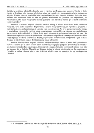 J a c q u e s R a n c i è r e , E l m a e s t r o i g n o r a n t e
facilidad y un talento admirables. Pero he aquí el ejercicio que le causó más asombro. Un día, el Señor
Jacotot se dirigió así a las alumnas: «Señoritas, saben que en toda obra humana existe el arte; tanto en una
máquina de vapor como en un vestido; tanto en una obra de literatura como en un zapato. Pues bien, van a
hacerme una redacción sobre el arte en general, vinculando sus palabras, sus expresiones, sus
pensamientos, a tal o cual pasaje de los autores que se les va a indicar de manera que se pueda justificar o
comprobar todo.»30
Entonces se dieron a Baptiste Froussard distintas obras y él mismo indicó a una de las jóvenes un
pasaje de Atalía, a otra un capítulo de gramática, a otra un pasaje de Bossuet, un capítulo de geografía, la
parte de la división en la aritmética de Lacroix, y así sucesivamente. No tuvo que esperar mucho tiempo
el resultado de este extraño ejercicio sobre cosas tan poco comparables. Al cabo de una media hora un
nuevo estupor lo invadió al oír la calidad de las redacciones que se acababan de hacer ante sus ojos y los
comentarios improvisados que las justificaban. Le sorprendió en particular una explicación del arte hecha
sobre el pasaje de Atalía, acompañada de una justificación o comprobación, comparable, según su modo
de ver, a la más brillante lección de literatura que nunca había oído.
Ese día, más que nunca, Baptiste Froussard comprendió en qué sentido se puede decir que todo está
en todo. Ya sabía que el Señor Jacotot era un asombroso pedagogo y que podía presumir de la calidad de
los alumnos formados bajo su dirección. Pero regresó a su casa habiendo comprendido alguna cosa más:
las alumnas de la Señorita Marcellis en Lovaina tenían la misma inteligencia que las guanteras de
Grenoble, e incluso –lo que aún es más difícil de admitir– que las guanteras de los alrededores de
Grenoble.
30
B. Froussard, Lettre á ses amis au sujet de la méthode de M Jacotot, Paris, 1829, p. 6.
28
 